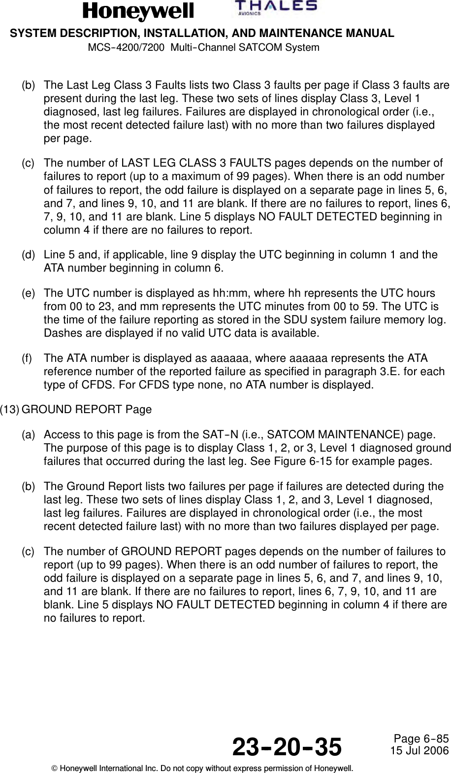 SYSTEM DESCRIPTION, INSTALLATION, AND MAINTENANCE MANUALMCS--4200/7200 Multi--Channel SATCOM System23--20--35 15 Jul 2006Honeywell International Inc. Do not copy without express permission of Honeywell.Page 6--85(b) The Last Leg Class 3 Faults lists two Class 3 faults per page if Class 3 faults arepresent during the last leg. These two sets of lines display Class 3, Level 1diagnosed, last leg failures. Failures are displayed in chronological order (i.e.,the most recent detected failure last) with no more than two failures displayedper page.(c) The number of LAST LEG CLASS 3 FAULTS pages depends on the number offailures to report (up to a maximum of 99 pages). When there is an odd numberof failures to report, the odd failure is displayed on a separate page in lines 5, 6,and 7, and lines 9, 10, and 11 are blank. If there are no failures to report, lines 6,7, 9, 10, and 11 are blank. Line 5 displays NO FAULT DETECTED beginning incolumn 4 if there are no failures to report.(d) Line 5 and, if applicable, line 9 display the UTC beginning in column 1 and theATA number beginning in column 6.(e) The UTC number is displayed as hh:mm, where hh represents the UTC hoursfrom 00 to 23, and mm represents the UTC minutes from 00 to 59. The UTC isthe time of the failure reporting as stored in the SDU system failure memory log.Dashes are displayed if no valid UTC data is available.(f) The ATA number is displayed as aaaaaa, where aaaaaa represents the ATAreference number of the reported failure as specified in paragraph 3.E. for eachtype of CFDS. For CFDS type none, no ATA number is displayed.(13) GROUND REPORT Page(a) Access to this page is from the SAT--N (i.e., SATCOM MAINTENANCE) page.The purpose of this page is to display Class 1, 2, or 3, Level 1 diagnosed groundfailures that occurred during the last leg. See Figure 6-15 for example pages.(b) The Ground Report lists two failures per page if failures are detected during thelast leg. These two sets of lines display Class 1, 2, and 3, Level 1 diagnosed,last leg failures. Failures are displayed in chronological order (i.e., the mostrecent detected failure last) with no more than two failures displayed per page.(c) The number of GROUND REPORT pages depends on the number of failures toreport (up to 99 pages). When there is an odd number of failures to report, theodd failure is displayed on a separate page in lines 5, 6, and 7, and lines 9, 10,and 11 are blank. If there are no failures to report, lines 6, 7, 9, 10, and 11 areblank. Line 5 displays NO FAULT DETECTED beginning in column 4 if there areno failures to report.