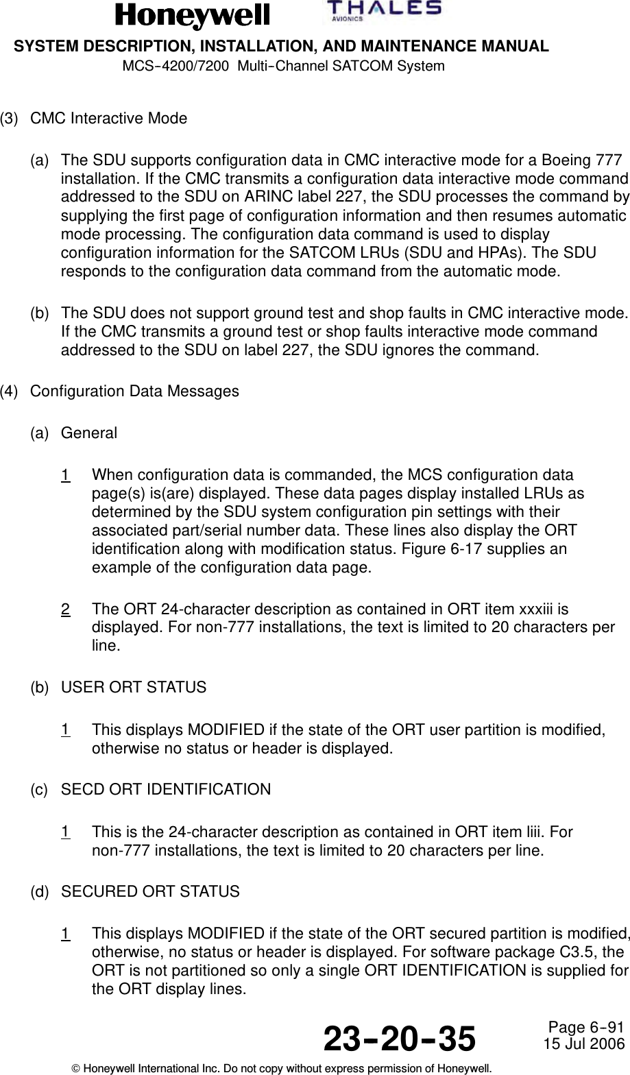 SYSTEM DESCRIPTION, INSTALLATION, AND MAINTENANCE MANUALMCS--4200/7200 Multi--Channel SATCOM System23--20--35 15 Jul 2006Honeywell International Inc. Do not copy without express permission of Honeywell.Page 6--91(3) CMC Interactive Mode(a) The SDU supports configuration data in CMC interactive mode for a Boeing 777installation. If the CMC transmits a configuration data interactive mode commandaddressed to the SDU on ARINC label 227, the SDU processes the command bysupplying the first page of configuration information and then resumes automaticmode processing. The configuration data command is used to displayconfiguration information for the SATCOM LRUs (SDU and HPAs). The SDUresponds to the configuration data command from the automatic mode.(b) The SDU does not support ground test and shop faults in CMC interactive mode.If the CMC transmits a ground test or shop faults interactive mode commandaddressed to the SDU on label 227, the SDU ignores the command.(4) Configuration Data Messages(a) General1When configuration data is commanded, the MCS configuration datapage(s) is(are) displayed. These data pages display installed LRUs asdetermined by the SDU system configuration pin settings with theirassociated part/serial number data. These lines also display the ORTidentification along with modification status. Figure 6-17 supplies anexample of the configuration data page.2The ORT 24-character description as contained in ORT item xxxiii isdisplayed. For non-777 installations, the text is limited to 20 characters perline.(b) USER ORT STATUS1This displays MODIFIED if the state of the ORT user partition is modified,otherwise no status or header is displayed.(c) SECD ORT IDENTIFICATION1This is the 24-character description as contained in ORT item liii. Fornon-777 installations, the text is limited to 20 characters per line.(d) SECURED ORT STATUS1This displays MODIFIED if the state of the ORT secured partition is modified,otherwise, no status or header is displayed. For software package C3.5, theORT is not partitioned so only a single ORT IDENTIFICATION is supplied forthe ORT display lines.