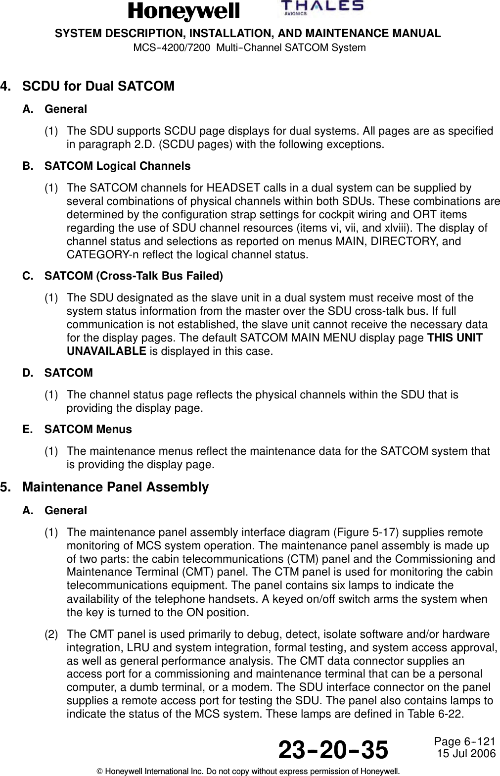 SYSTEM DESCRIPTION, INSTALLATION, AND MAINTENANCE MANUALMCS--4200/7200 Multi--Channel SATCOM System23--20--35 15 Jul 2006Honeywell International Inc. Do not copy without express permission of Honeywell.Page 6--1214. SCDU for Dual SATCOMA. General(1) The SDU supports SCDU page displays for dual systems. All pages are as specifiedin paragraph 2.D. (SCDU pages) with the following exceptions.B. SATCOM Logical Channels(1) The SATCOM channels for HEADSET calls in a dual system can be supplied byseveral combinations of physical channels within both SDUs. These combinations aredetermined by the configuration strap settings for cockpit wiring and ORT itemsregarding the use of SDU channel resources (items vi, vii, and xlviii). The display ofchannel status and selections as reported on menus MAIN, DIRECTORY, andCATEGORY-n reflect the logical channel status.C. SATCOM (Cross-Talk Bus Failed)(1) The SDU designated as the slave unit in a dual system must receive most of thesystem status information from the master over the SDU cross-talk bus. If fullcommunication is not established, the slave unit cannot receive the necessary datafor the display pages. The default SATCOM MAIN MENU display page THIS UNITUNAVAILABLE is displayed in this case.D. SATCOM(1) The channel status page reflects the physical channels within the SDU that isproviding the display page.E. SATCOM Menus(1) The maintenance menus reflect the maintenance data for the SATCOM system thatis providing the display page.5. Maintenance Panel AssemblyA. General(1) The maintenance panel assembly interface diagram (Figure 5-17) supplies remotemonitoring of MCS system operation. The maintenance panel assembly is made upof two parts: the cabin telecommunications (CTM) panel and the Commissioning andMaintenance Terminal (CMT) panel. The CTM panel is used for monitoring the cabintelecommunications equipment. The panel contains six lamps to indicate theavailability of the telephone handsets. A keyed on/off switch arms the system whenthe key is turned to the ON position.(2) The CMT panel is used primarily to debug, detect, isolate software and/or hardwareintegration, LRU and system integration, formal testing, and system access approval,as well as general performance analysis. The CMT data connector supplies anaccess port for a commissioning and maintenance terminal that can be a personalcomputer, a dumb terminal, or a modem. The SDU interface connector on the panelsupplies a remote access port for testing the SDU. The panel also contains lamps toindicate the status of the MCS system. These lamps are defined in Table 6-22.