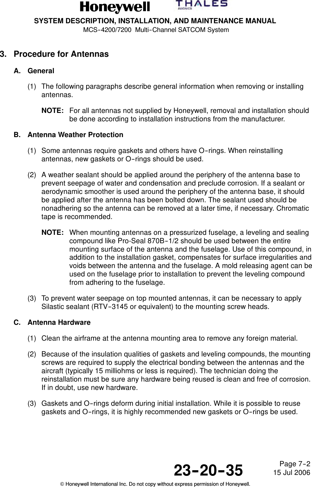 SYSTEM DESCRIPTION, INSTALLATION, AND MAINTENANCE MANUALMCS--4200/7200 Multi--Channel SATCOM System23--20--35 15 Jul 2006Honeywell International Inc. Do not copy without express permission of Honeywell.Page 7--23. Procedure for AntennasA. General(1) The following paragraphs describe general information when removing or installingantennas.NOTE: For all antennas not supplied by Honeywell, removal and installation shouldbe done according to installation instructions from the manufacturer.B. Antenna Weather Protection(1) Some antennas require gaskets and others have O--rings. When reinstallingantennas, new gaskets or O--rings should be used.(2) A weather sealant should be applied around the periphery of the antenna base toprevent seepage of water and condensation and preclude corrosion. If a sealant oraerodynamic smoother is used around the periphery of the antenna base, it shouldbe applied after the antenna has been bolted down. The sealant used should benonadhering so the antenna can be removed at a later time, if necessary. Chromatictape is recommended.NOTE: When mounting antennas on a pressurized fuselage, a leveling and sealingcompound like Pro-Seal 870B--1/2 should be used between the entiremounting surface of the antenna and the fuselage. Use of this compound, inaddition to the installation gasket, compensates for surface irregularities andvoids between the antenna and the fuselage. A mold releasing agent can beused on the fuselage prior to installation to prevent the leveling compoundfrom adhering to the fuselage.(3) To prevent water seepage on top mounted antennas, it can be necessary to applySilastic sealant (RTV--3145 or equivalent) to the mounting screw heads.C. Antenna Hardware(1) Clean the airframe at the antenna mounting area to remove any foreign material.(2) Because of the insulation qualities of gaskets and leveling compounds, the mountingscrews are required to supply the electrical bonding between the antennas and theaircraft (typically 15 milliohms or less is required). The technician doing thereinstallation must be sure any hardware being reused is clean and free of corrosion.If in doubt, use new hardware.(3) Gaskets and O--rings deform during initial installation. While it is possible to reusegaskets and O--rings, it is highly recommended new gaskets or O--rings be used.