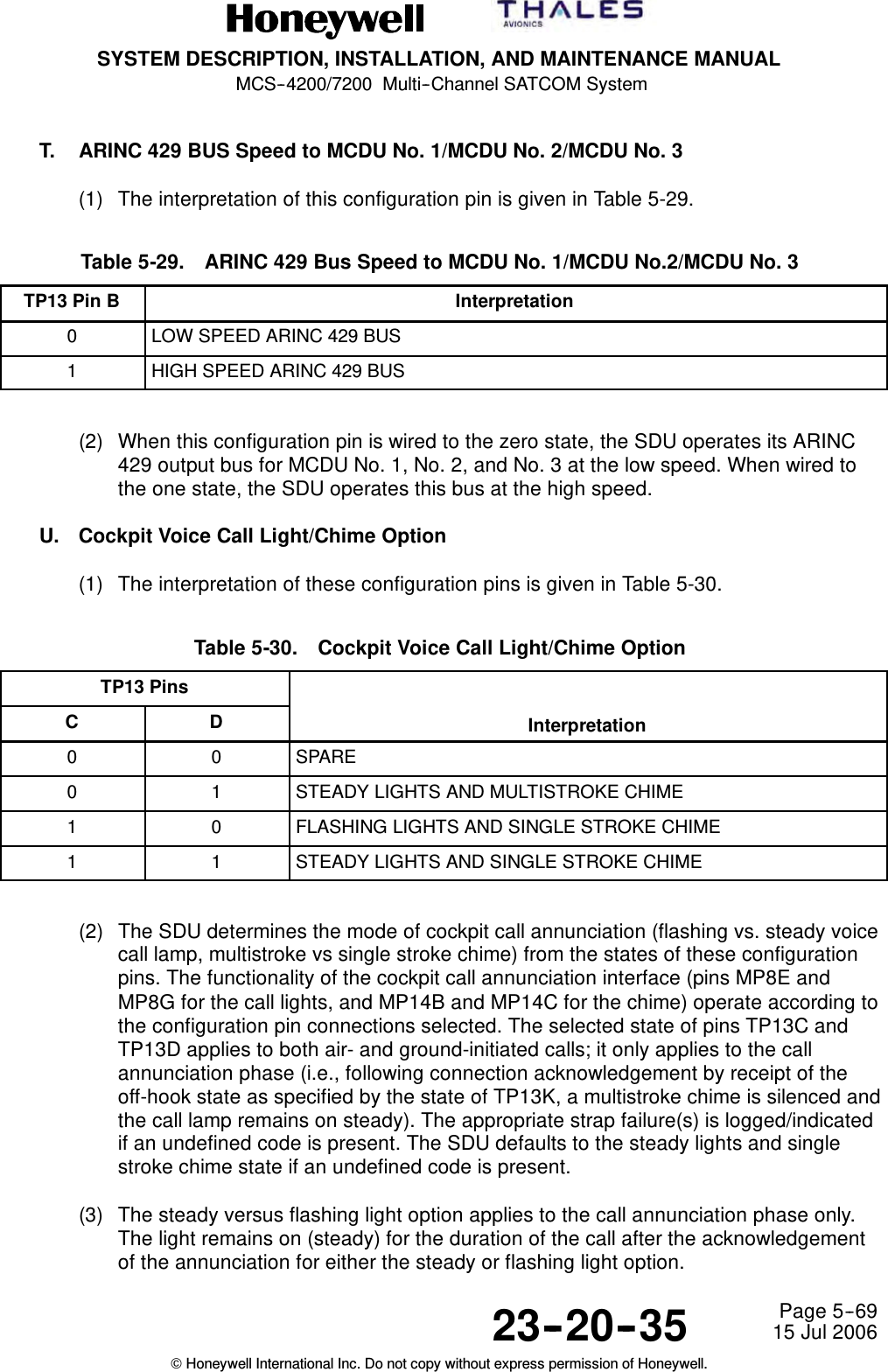 SYSTEM DESCRIPTION, INSTALLATION, AND MAINTENANCE MANUALMCS--4200/7200 Multi--Channel SATCOM System23--20--35 15 Jul 2006Honeywell International Inc. Do not copy without express permission of Honeywell.Page 5--69T. ARINC 429 BUS Speed to MCDU No. 1/MCDU No. 2/MCDU No. 3(1) The interpretation of this configuration pin is given in Table 5-29.Table 5-29. ARINC 429 Bus Speed to MCDU No. 1/MCDU No.2/MCDU No. 3TP13 Pin B Interpretation0LOW SPEED ARINC 429 BUS1HIGH SPEED ARINC 429 BUS(2) When this configuration pin is wired to the zero state, the SDU operates its ARINC429 output bus for MCDU No. 1, No. 2, and No. 3 at the low speed. When wired tothe one state, the SDU operates this bus at the high speed.U. Cockpit Voice Call Light/Chime Option(1) The interpretation of these configuration pins is given in Table 5-30.Table 5-30. Cockpit Voice Call Light/Chime OptionTP13 PinsC D Interpretation0 0 SPARE0 1 STEADY LIGHTS AND MULTISTROKE CHIME1 0 FLASHING LIGHTS AND SINGLE STROKE CHIME1 1 STEADY LIGHTS AND SINGLE STROKE CHIME(2) The SDU determines the mode of cockpit call annunciation (flashing vs. steady voicecall lamp, multistroke vs single stroke chime) from the states of these configurationpins. The functionality of the cockpit call annunciation interface (pins MP8E andMP8G for the call lights, and MP14B and MP14C for the chime) operate according tothe configuration pin connections selected. The selected state of pins TP13C andTP13D applies to both air- and ground-initiated calls; it only applies to the callannunciation phase (i.e., following connection acknowledgement by receipt of theoff-hook state as specified by the state of TP13K, a multistroke chime is silenced andthe call lamp remains on steady). The appropriate strap failure(s) is logged/indicatedif an undefined code is present. The SDU defaults to the steady lights and singlestroke chime state if an undefined code is present.(3) The steady versus flashing light option applies to the call annunciation phase only.The light remains on (steady) for the duration of the call after the acknowledgementof the annunciation for either the steady or flashing light option.
