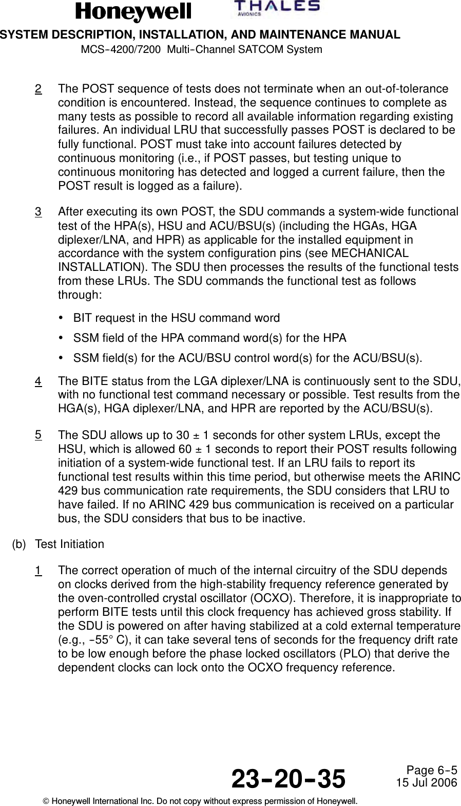 SYSTEM DESCRIPTION, INSTALLATION, AND MAINTENANCE MANUALMCS--4200/7200 Multi--Channel SATCOM System23--20--35 15 Jul 2006Honeywell International Inc. Do not copy without express permission of Honeywell.Page 6--52The POST sequence of tests does not terminate when an out-of-tolerancecondition is encountered. Instead, the sequence continues to complete asmany tests as possible to record all available information regarding existingfailures. An individual LRU that successfully passes POST is declared to befully functional. POST must take into account failures detected bycontinuous monitoring (i.e., if POST passes, but testing unique tocontinuous monitoring has detected and logged a current failure, then thePOST result is logged as a failure).3After executing its own POST, the SDU commands a system-wide functionaltest of the HPA(s), HSU and ACU/BSU(s) (including the HGAs, HGAdiplexer/LNA, and HPR) as applicable for the installed equipment inaccordance with the system configuration pins (see MECHANICALINSTALLATION). The SDU then processes the results of the functional testsfrom these LRUs. The SDU commands the functional test as followsthrough:•BIT request in the HSU command word•SSM field of the HPA command word(s) for the HPA•SSM field(s) for the ACU/BSU control word(s) for the ACU/BSU(s).4The BITE status from the LGA diplexer/LNA is continuously sent to the SDU,with no functional test command necessary or possible. Test results from theHGA(s), HGA diplexer/LNA, and HPR are reported by the ACU/BSU(s).5The SDU allows up to 30 ±1 seconds for other system LRUs, except theHSU, which is allowed 60 ±1 seconds to report their POST results followinginitiation of a system-wide functional test. If an LRU fails to report itsfunctional test results within this time period, but otherwise meets the ARINC429 bus communication rate requirements, the SDU considers that LRU tohave failed. If no ARINC 429 bus communication is received on a particularbus, the SDU considers that bus to be inactive.(b) Test Initiation1The correct operation of much of the internal circuitry of the SDU dependson clocks derived from the high-stability frequency reference generated bythe oven-controlled crystal oscillator (OCXO). Therefore, it is inappropriate toperform BITE tests until this clock frequency has achieved gross stability. Ifthe SDU is powered on after having stabilized at a cold external temperature(e.g., --55°C), it can take several tens of seconds for the frequency drift rateto be low enough before the phase locked oscillators (PLO) that derive thedependent clocks can lock onto the OCXO frequency reference.
