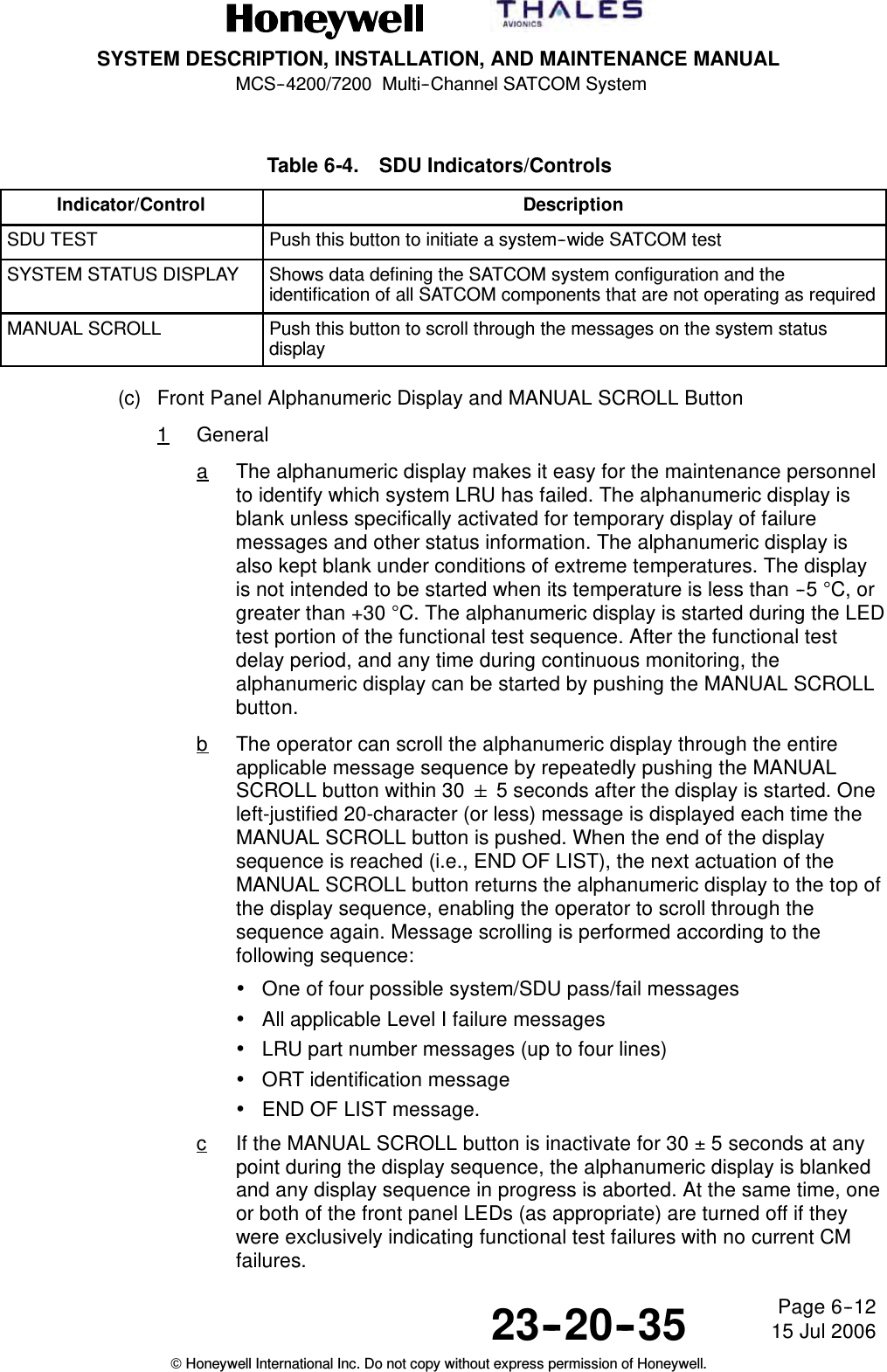 SYSTEM DESCRIPTION, INSTALLATION, AND MAINTENANCE MANUALMCS--4200/7200 Multi--Channel SATCOM System23--20--35 15 Jul 2006Honeywell International Inc. Do not copy without express permission of Honeywell.Page 6--12Table 6-4. SDU Indicators/ControlsIndicator/Control DescriptionSDU TEST Push this button to initiate a system--wide SATCOM testSYSTEM STATUS DISPLAY Shows data defining the SATCOM system configuration and theidentification of all SATCOM components that are not operating as requiredMANUAL SCROLL Push this button to scroll through the messages on the system statusdisplay(c) Front Panel Alphanumeric Display and MANUAL SCROLL Button1GeneralaThe alphanumeric display makes it easy for the maintenance personnelto identify which system LRU has failed. The alphanumeric display isblank unless specifically activated for temporary display of failuremessages and other status information. The alphanumeric display isalso kept blank under conditions of extreme temperatures. The displayis not intended to be started when its temperature is less than --5 °C, orgreater than +30 °C. The alphanumeric display is started during the LEDtest portion of the functional test sequence. After the functional testdelay period, and any time during continuous monitoring, thealphanumeric display can be started by pushing the MANUAL SCROLLbutton.bThe operator can scroll the alphanumeric display through the entireapplicable message sequence by repeatedly pushing the MANUALSCROLL button within 30 5 seconds after the display is started. Oneleft-justified 20-character (or less) message is displayed each time theMANUAL SCROLL button is pushed. When the end of the displaysequence is reached (i.e., END OF LIST), the next actuation of theMANUAL SCROLL button returns the alphanumeric display to the top ofthe display sequence, enabling the operator to scroll through thesequence again. Message scrolling is performed according to thefollowing sequence:•One of four possible system/SDU pass/fail messages•All applicable Level I failure messages•LRU part number messages (up to four lines)•ORT identification message•END OF LIST message.cIf the MANUAL SCROLL button is inactivate for 30 ±5 seconds at anypoint during the display sequence, the alphanumeric display is blankedand any display sequence in progress is aborted. At the same time, oneor both of the front panel LEDs (as appropriate) are turned off if theywere exclusively indicating functional test failures with no current CMfailures.