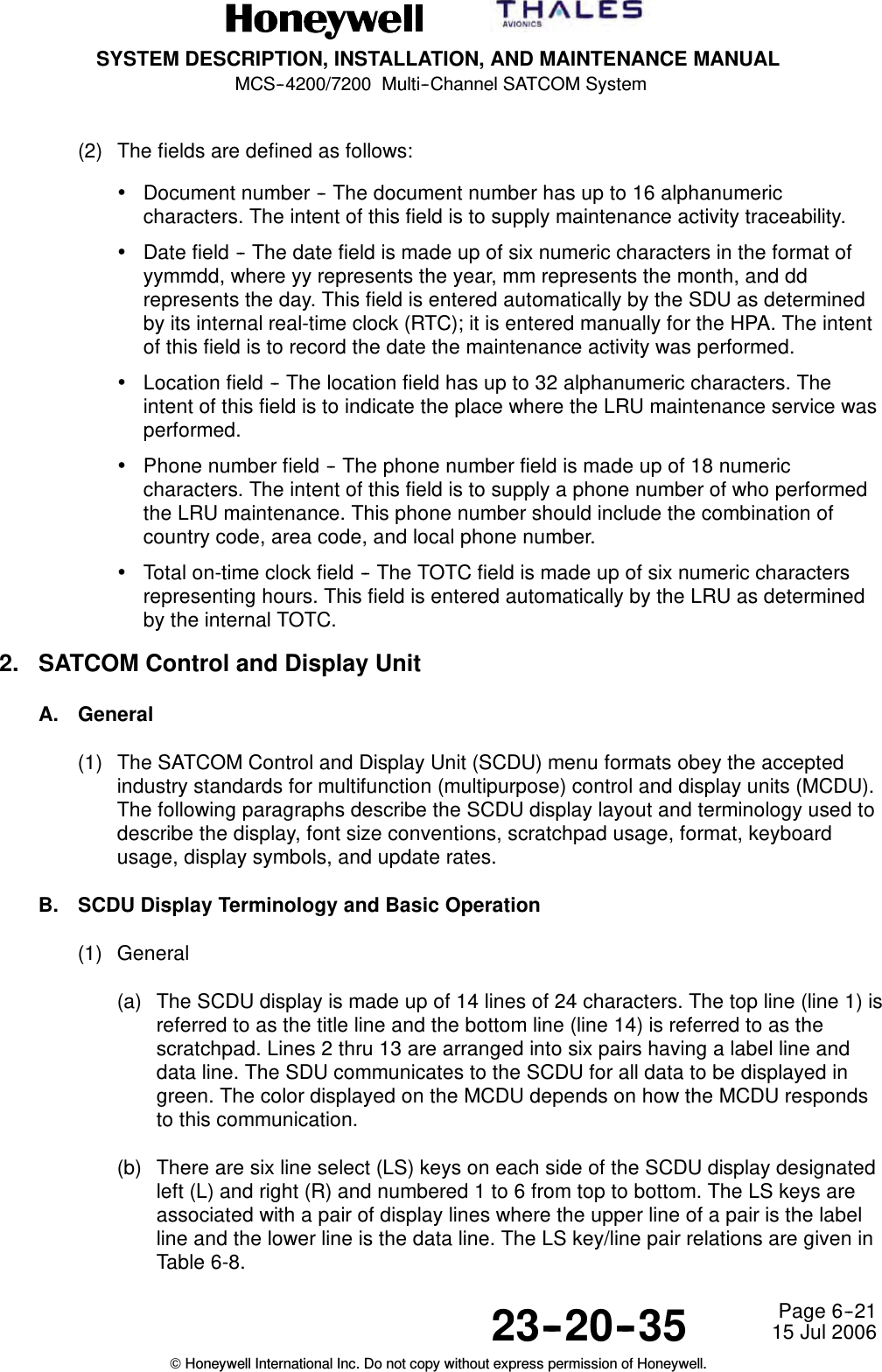 SYSTEM DESCRIPTION, INSTALLATION, AND MAINTENANCE MANUALMCS--4200/7200 Multi--Channel SATCOM System23--20--35 15 Jul 2006Honeywell International Inc. Do not copy without express permission of Honeywell.Page 6--21(2) The fields are defined as follows:•Document number -- The document number has up to 16 alphanumericcharacters. The intent of this field is to supply maintenance activity traceability.•Date field -- The date field is made up of six numeric characters in the format ofyymmdd, where yy represents the year, mm represents the month, and ddrepresents the day. This field is entered automatically by the SDU as determinedby its internal real-time clock (RTC); it is entered manually for the HPA. The intentof this field is to record the date the maintenance activity was performed.•Location field -- The location field has up to 32 alphanumeric characters. Theintent of this field is to indicate the place where the LRU maintenance service wasperformed.•Phone number field -- The phone number field is made up of 18 numericcharacters. The intent of this field is to supply a phone number of who performedthe LRU maintenance. This phone number should include the combination ofcountry code, area code, and local phone number.•Total on-time clock field -- The TOTC field is made up of six numeric charactersrepresenting hours. This field is entered automatically by the LRU as determinedby the internal TOTC.2. SATCOM Control and Display UnitA. General(1) The SATCOM Control and Display Unit (SCDU) menu formats obey the acceptedindustry standards for multifunction (multipurpose) control and display units (MCDU).The following paragraphs describe the SCDU display layout and terminology used todescribe the display, font size conventions, scratchpad usage, format, keyboardusage, display symbols, and update rates.B. SCDU Display Terminology and Basic Operation(1) General(a) The SCDU display is made up of 14 lines of 24 characters. The top line (line 1) isreferredtoasthetitlelineandthebottomline(line14)isreferredtoasthescratchpad. Lines 2 thru 13 are arranged into six pairs having a label line anddata line. The SDU communicates to the SCDU for all data to be displayed ingreen. The color displayed on the MCDU depends on how the MCDU respondsto this communication.(b) There are six line select (LS) keys on each side of the SCDU display designatedleft (L) and right (R) and numbered 1 to 6 from top to bottom. The LS keys areassociated with a pair of display lines where the upper line of a pair is the labelline and the lower line is the data line. The LS key/line pair relations are given inTable 6-8.
