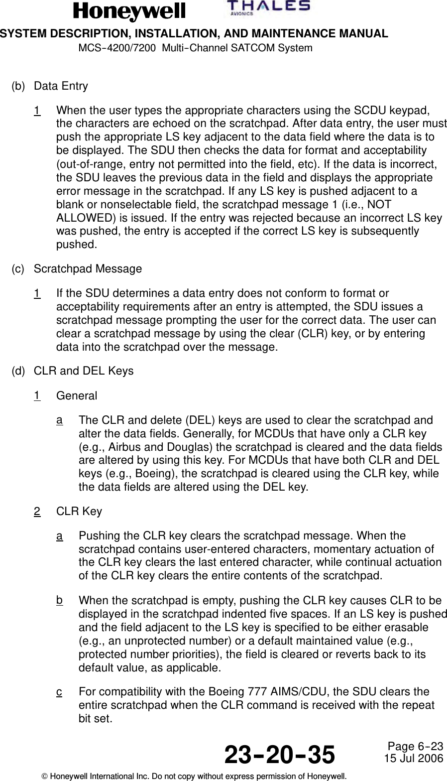 SYSTEM DESCRIPTION, INSTALLATION, AND MAINTENANCE MANUALMCS--4200/7200 Multi--Channel SATCOM System23--20--35 15 Jul 2006Honeywell International Inc. Do not copy without express permission of Honeywell.Page 6--23(b) Data Entry1When the user types the appropriate characters using the SCDU keypad,the characters are echoed on the scratchpad. After data entry, the user mustpush the appropriate LS key adjacent to the data field where the data is tobe displayed. The SDU then checks the data for format and acceptability(out-of-range, entry not permitted into the field, etc). If the data is incorrect,the SDU leaves the previous data in the field and displays the appropriateerror message in the scratchpad. If any LS key is pushed adjacent to ablank or nonselectable field, the scratchpad message 1 (i.e., NOTALLOWED) is issued. If the entry was rejected because an incorrect LS keywas pushed, the entry is accepted if the correct LS key is subsequentlypushed.(c) Scratchpad Message1If the SDU determines a data entry does not conform to format oracceptability requirements after an entry is attempted, the SDU issues ascratchpad message prompting the user for the correct data. The user canclear a scratchpad message by using the clear (CLR) key, or by enteringdata into the scratchpad over the message.(d) CLR and DEL Keys1GeneralaThe CLR and delete (DEL) keys are used to clear the scratchpad andalter the data fields. Generally, for MCDUs that have only a CLR key(e.g., Airbus and Douglas) the scratchpad is cleared and the data fieldsare altered by using this key. For MCDUs that have both CLR and DELkeys (e.g., Boeing), the scratchpad is cleared using the CLR key, whilethe data fields are altered using the DEL key.2CLR KeyaPushing the CLR key clears the scratchpad message. When thescratchpad contains user-entered characters, momentary actuation ofthe CLR key clears the last entered character, while continual actuationof the CLR key clears the entire contents of the scratchpad.bWhen the scratchpad is empty, pushing the CLR key causes CLR to bedisplayed in the scratchpad indented five spaces. If an LS key is pushedand the field adjacent to the LS key is specified to be either erasable(e.g., an unprotected number) or a default maintained value (e.g.,protected number priorities), the field is cleared or reverts back to itsdefault value, as applicable.cFor compatibility with the Boeing 777 AIMS/CDU, the SDU clears theentire scratchpad when the CLR command is received with the repeatbit set.