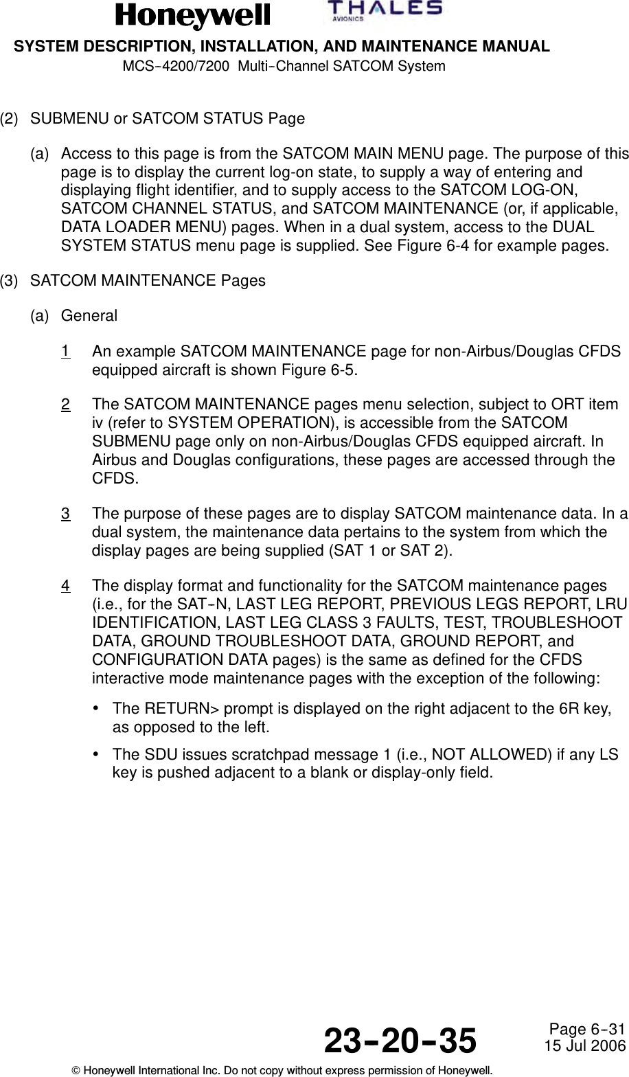 SYSTEM DESCRIPTION, INSTALLATION, AND MAINTENANCE MANUALMCS--4200/7200 Multi--Channel SATCOM System23--20--35 15 Jul 2006Honeywell International Inc. Do not copy without express permission of Honeywell.Page 6--31(2) SUBMENU or SATCOM STATUS Page(a) Access to this page is from the SATCOM MAIN MENU page. The purpose of thispage is to display the current log-on state, to supply a way of entering anddisplaying flight identifier, and to supply access to the SATCOM LOG-ON,SATCOM CHANNEL STATUS, and SATCOM MAINTENANCE (or, if applicable,DATA LOADER MENU) pages. When in a dual system, access to the DUALSYSTEM STATUS menu page is supplied. See Figure 6-4 for example pages.(3) SATCOM MAINTENANCE Pages(a) General1An example SATCOM MAINTENANCE page for non-Airbus/Douglas CFDSequipped aircraft is shown Figure 6-5.2The SATCOM MAINTENANCE pages menu selection, subject to ORT itemiv (refer to SYSTEM OPERATION), is accessible from the SATCOMSUBMENU page only on non-Airbus/Douglas CFDS equipped aircraft. InAirbus and Douglas configurations, these pages are accessed through theCFDS.3The purpose of these pages are to display SATCOM maintenance data. In adual system, the maintenance data pertains to the system from which thedisplay pages are being supplied (SAT 1 or SAT 2).4The display format and functionality for the SATCOM maintenance pages(i.e., for the SAT--N, LAST LEG REPORT, PREVIOUS LEGS REPORT, LRUIDENTIFICATION, LAST LEG CLASS 3 FAULTS, TEST, TROUBLESHOOTDATA, GROUND TROUBLESHOOT DATA, GROUND REPORT, andCONFIGURATION DATA pages) is the same as defined for the CFDSinteractive mode maintenance pages with the exception of the following:•The RETURN&gt; prompt is displayed on the right adjacent to the 6R key,as opposed to the left.•The SDU issues scratchpad message 1 (i.e., NOT ALLOWED) if any LSkey is pushed adjacent to a blank or display-only field.