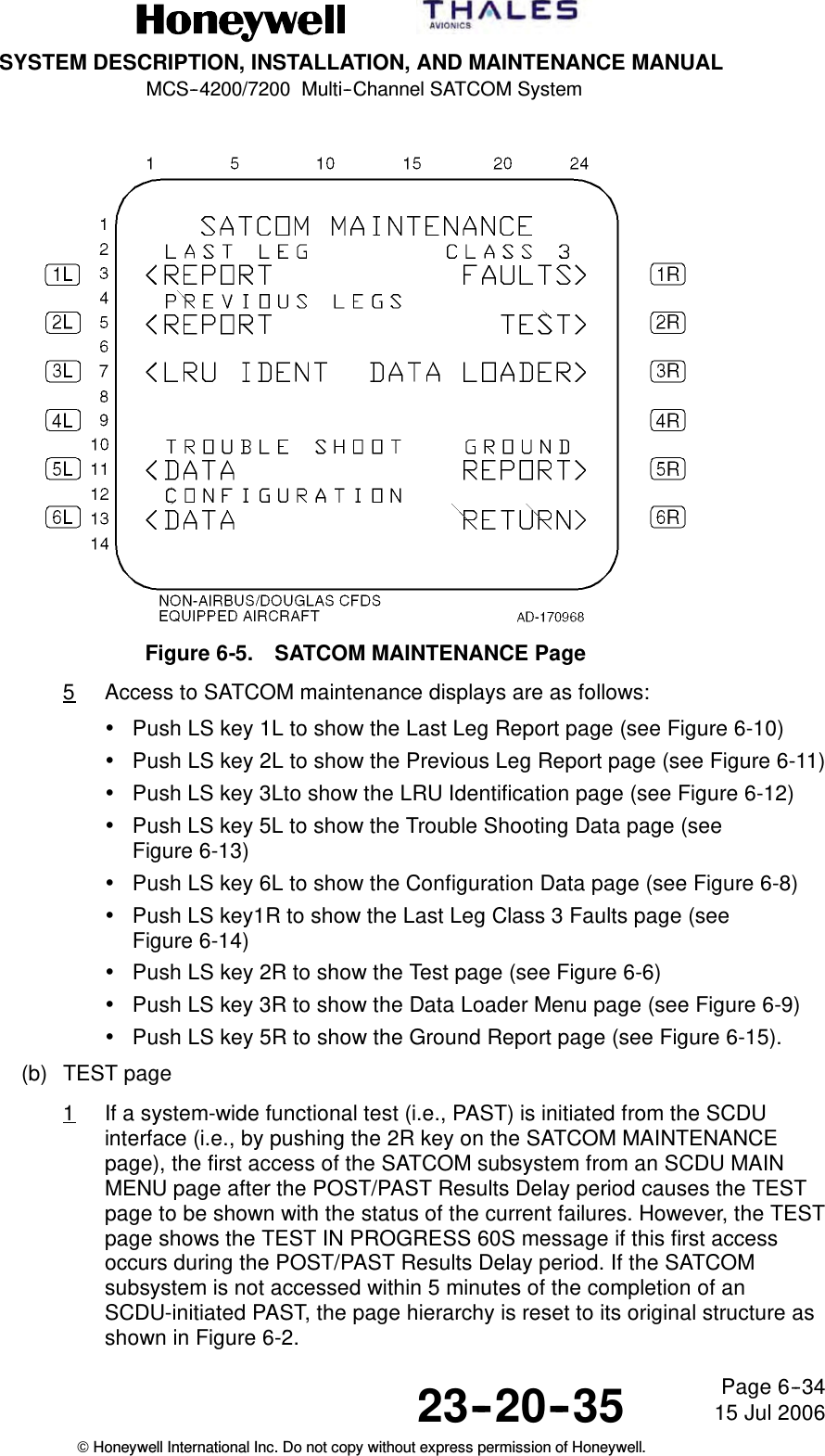 SYSTEM DESCRIPTION, INSTALLATION, AND MAINTENANCE MANUALMCS--4200/7200 Multi--Channel SATCOM System23--20--35 15 Jul 2006Honeywell International Inc. Do not copy without express permission of Honeywell.Page 6--34Figure 6-5. SATCOM MAINTENANCE Page5Access to SATCOM maintenance displays are as follows:•Push LS key 1L to show the Last Leg Report page (see Figure 6-10)•Push LS key 2L to show the Previous Leg Report page (see Figure 6-11)•Push LS key 3Lto show the LRU Identification page (see Figure 6-12)•Push LS key 5L to show the Trouble Shooting Data page (seeFigure 6-13)•Push LS key 6L to show the Configuration Data page (see Figure 6-8)•Push LS key1R to show the Last Leg Class 3 Faults page (seeFigure 6-14)•Push LS key 2R to show the Test page (see Figure 6-6)•Push LS key 3R to show the Data Loader Menu page (see Figure 6-9)•Push LS key 5R to show the Ground Report page (see Figure 6-15).(b) TEST page1If a system-wide functional test (i.e., PAST) is initiated from the SCDUinterface (i.e., by pushing the 2R key on the SATCOM MAINTENANCEpage), the first access of the SATCOM subsystem from an SCDU MAINMENU page after the POST/PAST Results Delay period causes the TESTpage to be shown with the status of the current failures. However, the TESTpage shows the TEST IN PROGRESS 60S message if this first accessoccurs during the POST/PAST Results Delay period. If the SATCOMsubsystem is not accessed within 5 minutes of the completion of anSCDU-initiated PAST, the page hierarchy is reset to its original structure asshown in Figure 6-2.
