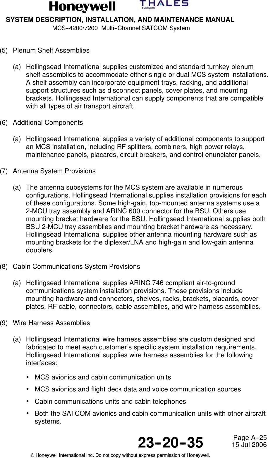 SYSTEM DESCRIPTION, INSTALLATION, AND MAINTENANCE MANUALMCS--4200/7200 Multi--Channel SATCOM System23--20--35 15 Jul 2006Honeywell International Inc. Do not copy without express permission of Honeywell.Page A--25(5) Plenum Shelf Assemblies(a) Hollingsead International supplies customized and standard turnkey plenumshelf assemblies to accommodate either single or dual MCS system installations.A shelf assembly can incorporate equipment trays, racking, and additionalsupport structures such as disconnect panels, cover plates, and mountingbrackets. Hollingsead International can supply components that are compatiblewith all types of air transport aircraft.(6) Additional Components(a) Hollingsead International supplies a variety of additional components to supportan MCS installation, including RF splitters, combiners, high power relays,maintenance panels, placards, circuit breakers, and control enunciator panels.(7) Antenna System Provisions(a) The antenna subsystems for the MCS system are available in numerousconfigurations. Hollingsead International supplies installation provisions for eachof these configurations. Some high-gain, top-mounted antenna systems use a2-MCU tray assembly and ARINC 600 connector for the BSU. Others usemounting bracket hardware for the BSU. Hollingsead International supplies bothBSU 2-MCU tray assemblies and mounting bracket hardware as necessary.Hollingsead International supplies other antenna mounting hardware such asmounting brackets for the diplexer/LNA and high-gain and low-gain antennadoublers.(8) Cabin Communications System Provisions(a) Hollingsead International supplies ARINC 746 compliant air-to-groundcommunications system installation provisions. These provisions includemounting hardware and connectors, shelves, racks, brackets, placards, coverplates, RF cable, connectors, cable assemblies, and wire harness assemblies.(9) Wire Harness Assemblies(a) Hollingsead International wire harness assemblies are custom designed andfabricated to meet each customer’s specific system installation requirements.Hollingsead International supplies wire harness assemblies for the followinginterfaces:•MCS avionics and cabin communication units•MCS avionics and flight deck data and voice communication sources•Cabin communications units and cabin telephones•Both the SATCOM avionics and cabin communication units with other aircraftsystems.