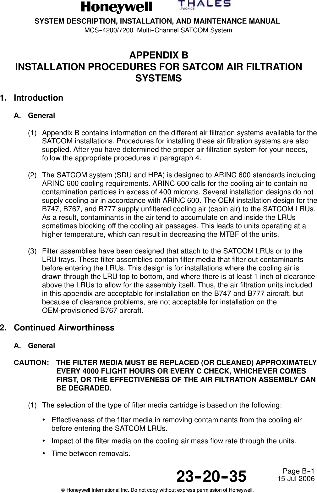 SYSTEM DESCRIPTION, INSTALLATION, AND MAINTENANCE MANUALMCS--4200/7200 Multi--Channel SATCOM System23--20--35 15 Jul 2006Honeywell International Inc. Do not copy without express permission of Honeywell.Page B--1APPENDIX BINSTALLATION PROCEDURES FOR SATCOM AIR FILTRATIONSYSTEMS1. IntroductionA. General(1) Appendix B contains information on the different air filtration systems available for theSATCOM installations. Procedures for installing these air filtration systems are alsosupplied. After you have determined the proper air filtration system for your needs,follow the appropriate procedures in paragraph 4.(2) The SATCOM system (SDU and HPA) is designed to ARINC 600 standards includingARINC 600 cooling requirements. ARINC 600 calls for the cooling air to contain nocontamination particles in excess of 400 microns. Several installation designs do notsupply cooling air in accordance with ARINC 600. The OEM installation design for theB747, B767, and B777 supply unfiltered cooling air (cabin air) to the SATCOM LRUs.As a result, contaminants in the air tend to accumulate on and inside the LRUssometimes blocking off the cooling air passages. This leads to units operating at ahigher temperature, which can result in decreasing the MTBF of the units.(3) Filter assemblies have been designed that attach to the SATCOM LRUs or to theLRU trays. These filter assemblies contain filter media that filter out contaminantsbefore entering the LRUs. This design is for installations where the cooling air isdrawn through the LRU top to bottom, and where there is at least 1 inch of clearanceabove the LRUs to allow for the assembly itself. Thus, the air filtration units includedin this appendix are acceptable for installation on the B747 and B777 aircraft, butbecause of clearance problems, are not acceptable for installation on theOEM-provisioned B767 aircraft.2. Continued AirworthinessA. GeneralCAUTION: THE FILTER MEDIA MUST BE REPLACED (OR CLEANED) APPROXIMATELYEVERY 4000 FLIGHT HOURS OR EVERY C CHECK, WHICHEVER COMESFIRST, OR THE EFFECTIVENESS OF THE AIR FILTRATION ASSEMBLY CANBE DEGRADED.(1) The selection of the type of filter media cartridge is based on the following:•Effectiveness of the filter media in removing contaminants from the cooling airbefore entering the SATCOM LRUs.•Impact of the filter media on the cooling air mass flow rate through the units.•Time between removals.