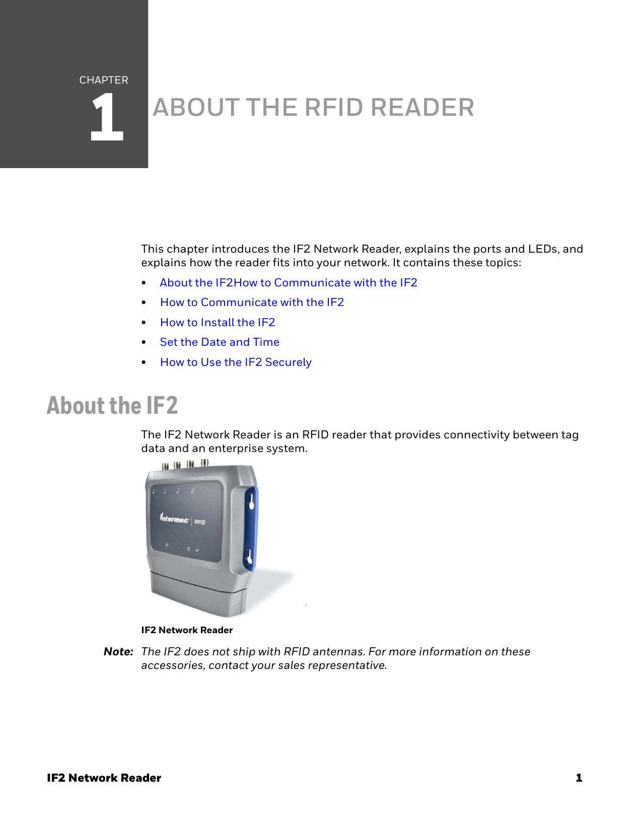 CHAPTER1IF2 Network Reader 1ABOUT THE RFID READERThis chapter introduces the IF2 Network Reader, explains the ports and LEDs, and explains how the reader fits into your network. It contains these topics:•About the IF2How to Communicate with the IF2•How to Communicate with the IF2•How to Install the IF2•Set the Date and Time•How to Use the IF2 SecurelyAbout the IF2The IF2 Network Reader is an RFID reader that provides connectivity between tag data and an enterprise system.7IF2 Network ReaderNote: The IF2 does not ship with RFID antennas. For more information on these accessories, contact your sales representative.