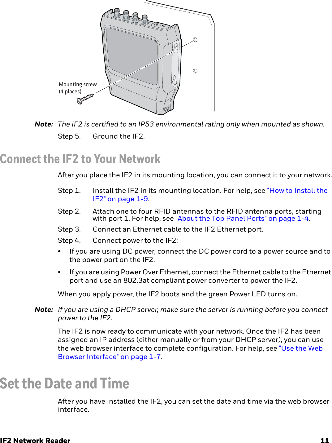 IF2 Network Reader 11Note: The IF2 is certified to an IP53 environmental rating only when mounted as shown.Step 5. Ground the IF2.Connect the IF2 to Your NetworkAfter you place the IF2 in its mounting location, you can connect it to your network.Step 1. Install the IF2 in its mounting location. For help, see &quot;How to Install the IF2&quot; on page 1-9.Step 2. Attach one to four RFID antennas to the RFID antenna ports, starting with port 1. For help, see &quot;About the Top Panel Ports&quot; on page 1-4.Step 3. Connect an Ethernet cable to the IF2 Ethernet port. Step 4. Connect power to the IF2:• If you are using DC power, connect the DC power cord to a power source and to the power port on the IF2. • If you are using Power Over Ethernet, connect the Ethernet cable to the Ethernet port and use an 802.3at compliant power converter to power the IF2.When you apply power, the IF2 boots and the green Power LED turns on.Note: If you are using a DHCP server, make sure the server is running before you connect power to the IF2.The IF2 is now ready to communicate with your network. Once the IF2 has been assigned an IP address (either manually or from your DHCP server), you can use the web browser interface to complete configuration. For help, see &quot;Use the Web Browser Interface&quot; on page 1-7.Set the Date and TimeAfter you have installed the IF2, you can set the date and time via the web browser interface.Mounting screw(4 places)