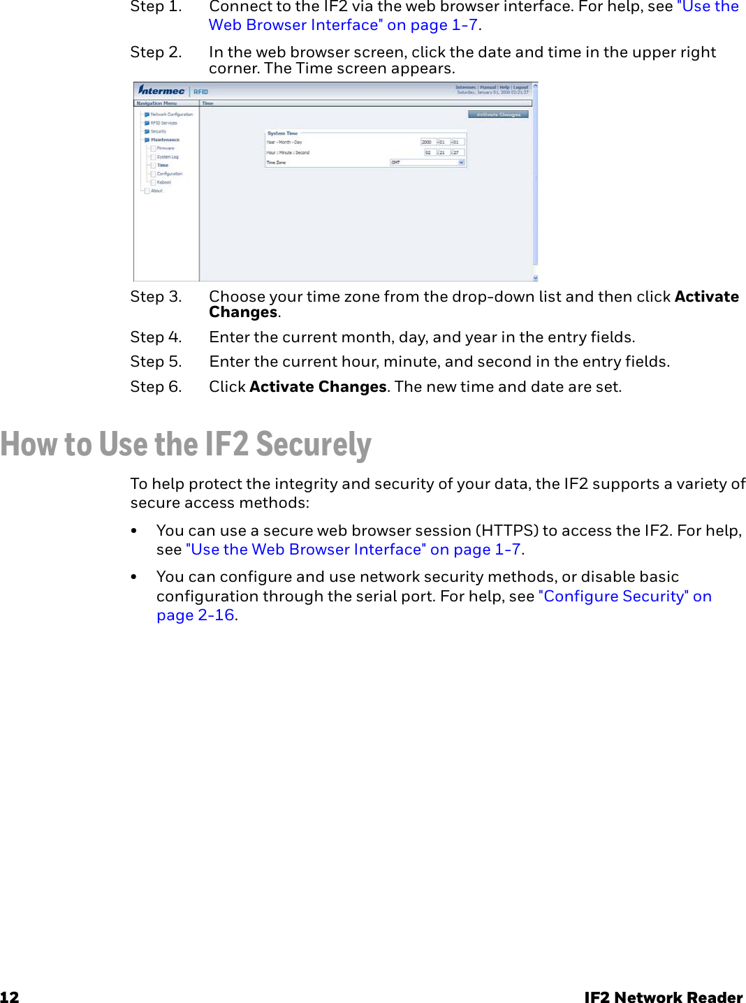12 IF2 Network ReaderStep 1. Connect to the IF2 via the web browser interface. For help, see &quot;Use the Web Browser Interface&quot; on page 1-7.Step 2. In the web browser screen, click the date and time in the upper right corner. The Time screen appears.Step 3. Choose your time zone from the drop-down list and then click Activate Changes.Step 4. Enter the current month, day, and year in the entry fields.Step 5. Enter the current hour, minute, and second in the entry fields.Step 6. Click Activate Changes. The new time and date are set.How to Use the IF2 SecurelyTo help protect the integrity and security of your data, the IF2 supports a variety of secure access methods:• You can use a secure web browser session (HTTPS) to access the IF2. For help, see &quot;Use the Web Browser Interface&quot; on page 1-7.• You can configure and use network security methods, or disable basic configuration through the serial port. For help, see &quot;Configure Security&quot; on page 2-16.