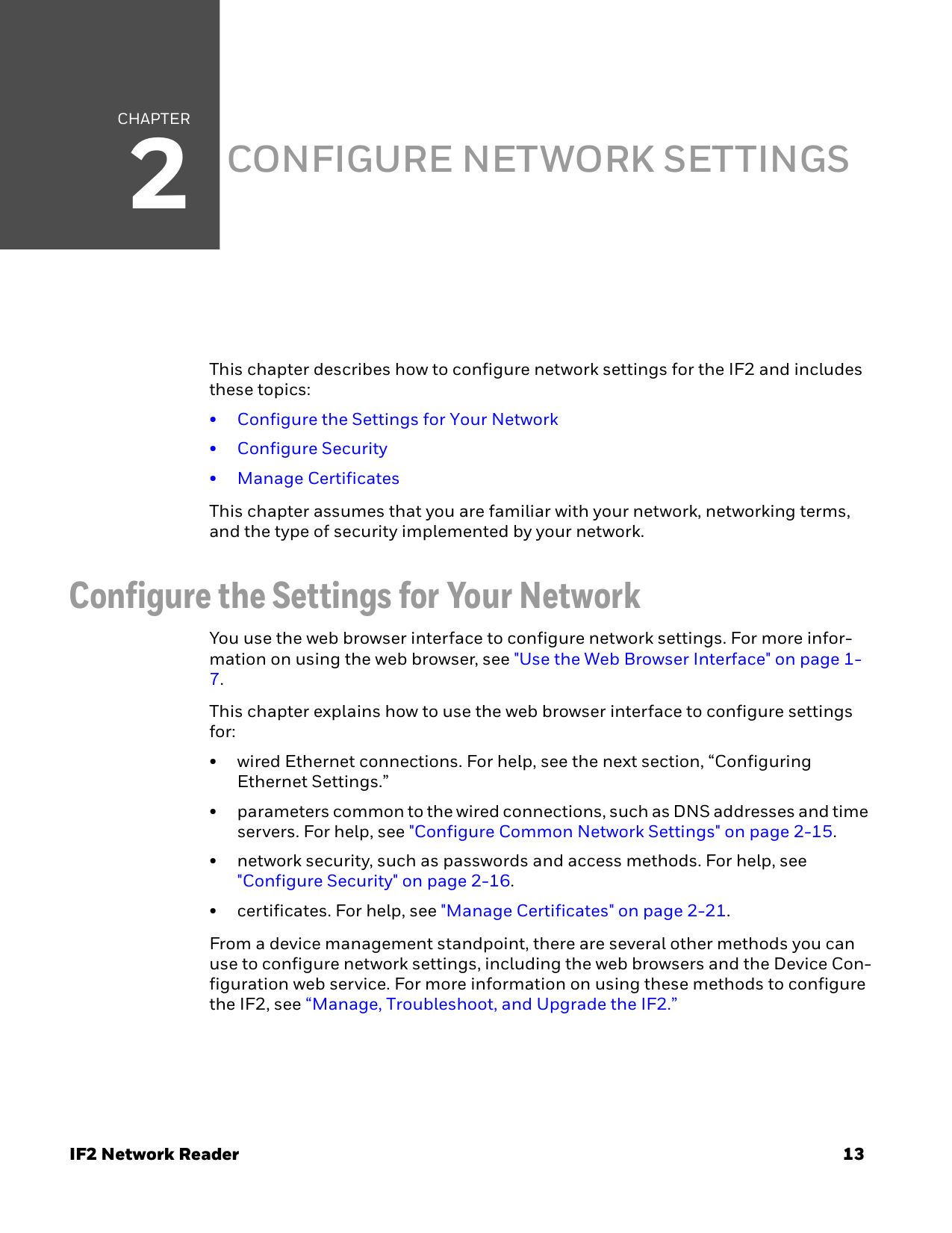 CHAPTER2IF2 Network Reader 13CONFIGURE NETWORK SETTINGSThis chapter describes how to configure network settings for the IF2 and includes these topics:• Configure the Settings for Your Network• Configure Security• Manage CertificatesThis chapter assumes that you are familiar with your network, networking terms, and the type of security implemented by your network.Configure the Settings for Your NetworkYou use the web browser interface to configure network settings. For more infor-mation on using the web browser, see &quot;Use the Web Browser Interface&quot; on page 1-7.This chapter explains how to use the web browser interface to configure settings for:• wired Ethernet connections. For help, see the next section, “Configuring Ethernet Settings.”• parameters common to the wired connections, such as DNS addresses and time servers. For help, see &quot;Configure Common Network Settings&quot; on page 2-15.• network security, such as passwords and access methods. For help, see &quot;Configure Security&quot; on page 2-16.• certificates. For help, see &quot;Manage Certificates&quot; on page 2-21.From a device management standpoint, there are several other methods you can use to configure network settings, including the web browsers and the Device Con-figuration web service. For more information on using these methods to configure the IF2, see “Manage, Troubleshoot, and Upgrade the IF2.”