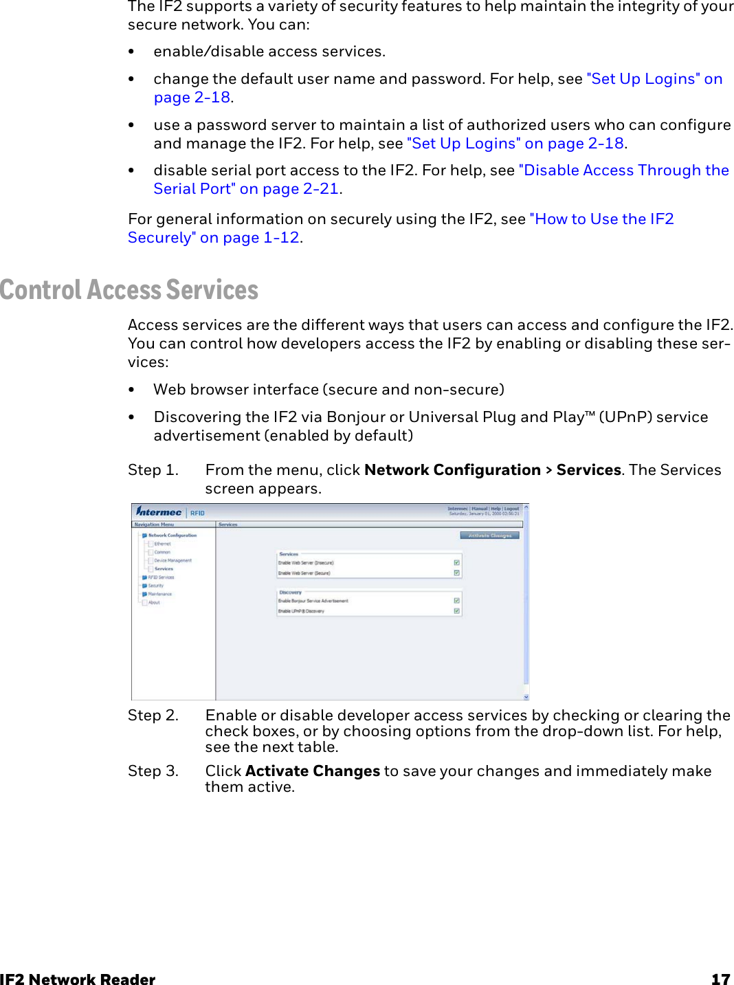 IF2 Network Reader 17The IF2 supports a variety of security features to help maintain the integrity of your secure network. You can:• enable/disable access services.• change the default user name and password. For help, see &quot;Set Up Logins&quot; on page 2-18.• use a password server to maintain a list of authorized users who can configure and manage the IF2. For help, see &quot;Set Up Logins&quot; on page 2-18.• disable serial port access to the IF2. For help, see &quot;Disable Access Through the Serial Port&quot; on page 2-21.For general information on securely using the IF2, see &quot;How to Use the IF2 Securely&quot; on page 1-12.Control Access ServicesAccess services are the different ways that users can access and configure the IF2. You can control how developers access the IF2 by enabling or disabling these ser-vices:• Web browser interface (secure and non-secure)• Discovering the IF2 via Bonjour or Universal Plug and Play™ (UPnP) service advertisement (enabled by default)Step 1. From the menu, click Network Configuration &gt; Services. The Services screen appears.Step 2. Enable or disable developer access services by checking or clearing the check boxes, or by choosing options from the drop-down list. For help, see the next table.Step 3. Click Activate Changes to save your changes and immediately make them active.