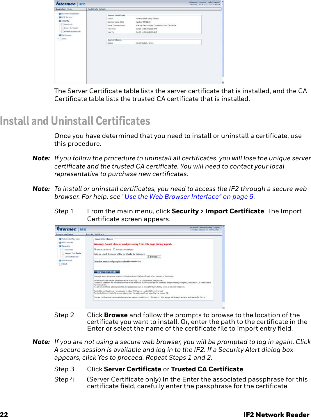 22 IF2 Network ReaderThe Server Certificate table lists the server certificate that is installed, and the CA Certificate table lists the trusted CA certificate that is installed.Install and Uninstall CertificatesOnce you have determined that you need to install or uninstall a certificate, use this procedure.Note: If you follow the procedure to uninstall all certificates, you will lose the unique server certificate and the trusted CA certificate. You will need to contact your local representative to purchase new certificates.Note: To install or uninstall certificates, you need to access the IF2 through a secure web browser. For help, see “Use the Web Browser Interface” on page 6.Step 1. From the main menu, click Security &gt; Import Certificate. The Import Certificate screen appears.Step 2. Click Browse and follow the prompts to browse to the location of the certificate you want to install. Or, enter the path to the certificate in the Enter or select the name of the certificate file to import entry field.Note: If you are not using a secure web browser, you will be prompted to log in again. Click A secure session is available and log in to the IF2. If a Security Alert dialog box appears, click Yes to proceed. Repeat Steps 1 and 2.Step 3. Click Server Certificate or Trusted CA Certificate.Step 4. (Server Certificate only) In the Enter the associated passphrase for this certificate field, carefully enter the passphrase for the certificate.