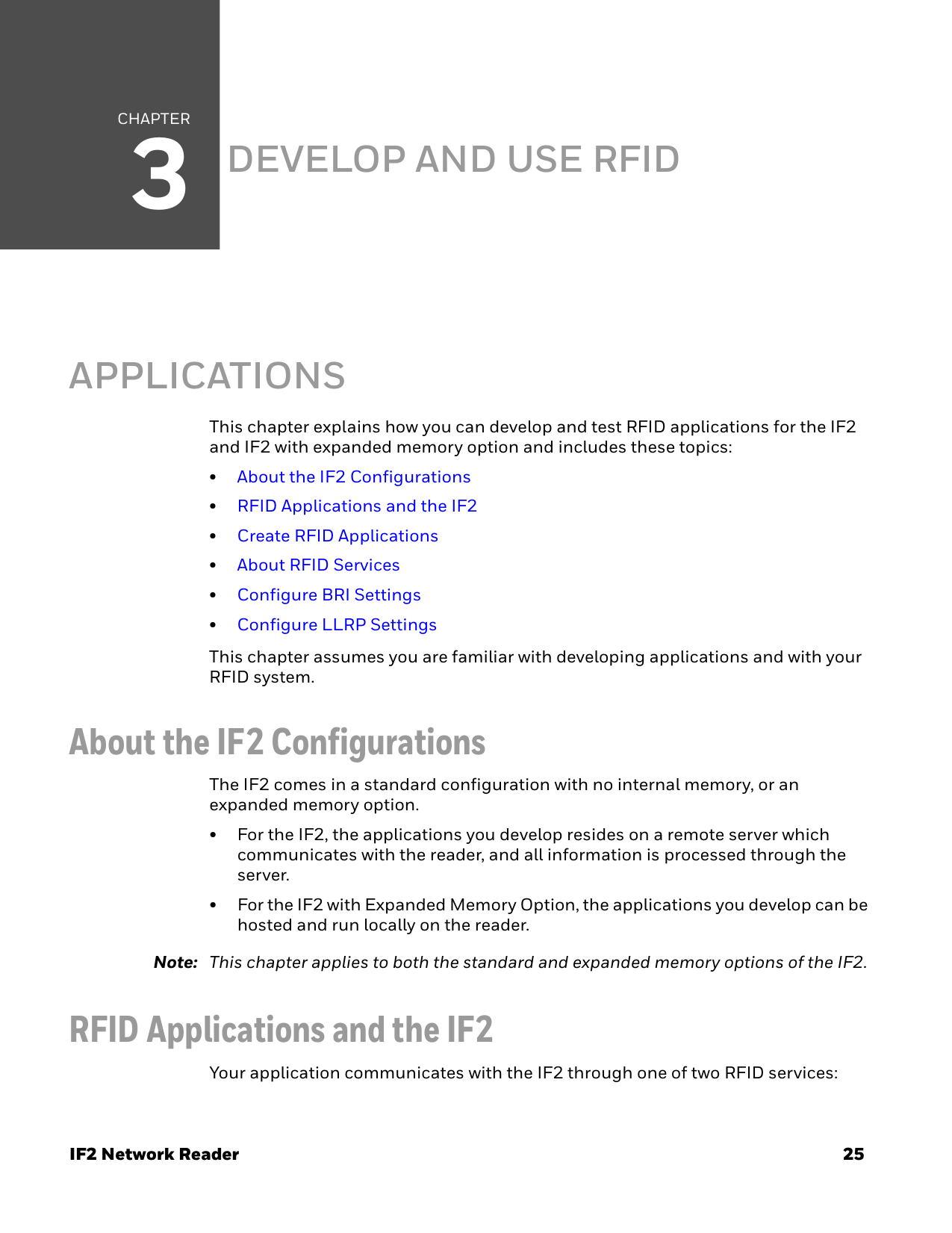 CHAPTER3IF2 Network Reader 25DEVELOP AND USE RFID APPLICATIONSThis chapter explains how you can develop and test RFID applications for the IF2 and IF2 with expanded memory option and includes these topics:•About the IF2 Configurations•RFID Applications and the IF2•Create RFID Applications•About RFID Services•Configure BRI Settings•Configure LLRP SettingsThis chapter assumes you are familiar with developing applications and with your RFID system.About the IF2 ConfigurationsThe IF2 comes in a standard configuration with no internal memory, or an expanded memory option.• For the IF2, the applications you develop resides on a remote server which communicates with the reader, and all information is processed through the server.• For the IF2 with Expanded Memory Option, the applications you develop can be hosted and run locally on the reader. Note: This chapter applies to both the standard and expanded memory options of the IF2.RFID Applications and the IF2Your application communicates with the IF2 through one of two RFID services: