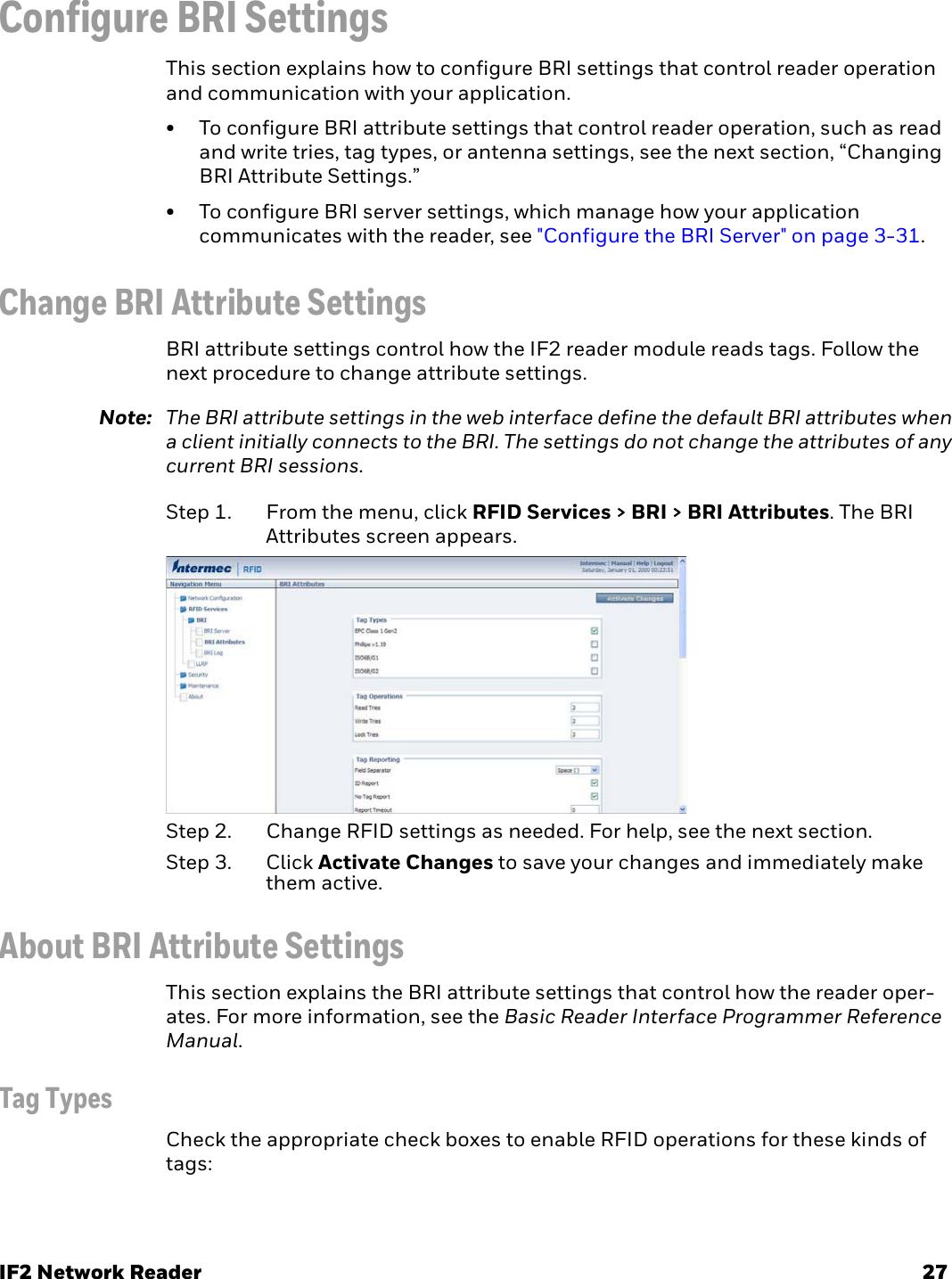 IF2 Network Reader 27Configure BRI SettingsThis section explains how to configure BRI settings that control reader operation and communication with your application.• To configure BRI attribute settings that control reader operation, such as read and write tries, tag types, or antenna settings, see the next section, “Changing BRI Attribute Settings.”• To configure BRI server settings, which manage how your application communicates with the reader, see &quot;Configure the BRI Server&quot; on page 3-31.Change BRI Attribute SettingsBRI attribute settings control how the IF2 reader module reads tags. Follow the next procedure to change attribute settings.Note: The BRI attribute settings in the web interface define the default BRI attributes when a client initially connects to the BRI. The settings do not change the attributes of any current BRI sessions.Step 1. From the menu, click RFID Services &gt; BRI &gt; BRI Attributes. The BRI Attributes screen appears.Step 2. Change RFID settings as needed. For help, see the next section.Step 3. Click Activate Changes to save your changes and immediately make them active.About BRI Attribute SettingsThis section explains the BRI attribute settings that control how the reader oper-ates. For more information, see the Basic Reader Interface Programmer Reference Manual.Tag TypesCheck the appropriate check boxes to enable RFID operations for these kinds of tags: