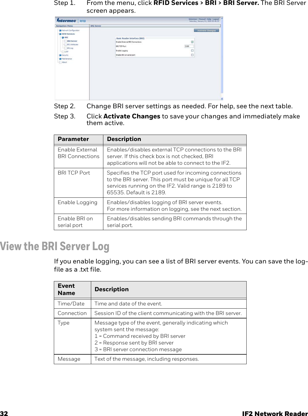 32 IF2 Network ReaderStep 1. From the menu, click RFID Services &gt; BRI &gt; BRI Server. The BRI Server screen appears.Step 2. Change BRI server settings as needed. For help, see the next table.Step 3. Click Activate Changes to save your changes and immediately make them active. View the BRI Server LogIf you enable logging, you can see a list of BRI server events. You can save the log-file as a .txt file.Parameter DescriptionEnable External BRI ConnectionsEnables/disables external TCP connections to the BRI server. If this check box is not checked, BRI applications will not be able to connect to the IF2.BRI TCP Port Specifies the TCP port used for incoming connections to the BRI server. This port must be unique for all TCP services running on the IF2. Valid range is 2189 to 65535. Default is 2189.Enable Logging Enables/disables logging of BRI server events.For more information on logging, see the next section.Enable BRI on serial portEnables/disables sending BRI commands through the serial port.Event Name DescriptionTime/Date Time and date of the event.Connection Session ID of the client communicating with the BRI server.Type Message type of the event, generally indicating which system sent the message:1 = Command received by BRI server2 = Response sent by BRI server3 = BRI server connection messageMessage Text of the message, including responses.