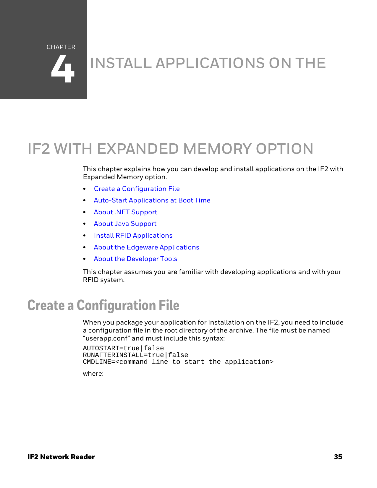 CHAPTER4IF2 Network Reader 35INSTALL APPLICATIONS ON THE IF2 WITH EXPANDED MEMORY OPTIONThis chapter explains how you can develop and install applications on the IF2 with Expanded Memory option.•Create a Configuration File•Auto-Start Applications at Boot Time•About .NET Support•About Java Support•Install RFID Applications•About the Edgeware Applications•About the Developer ToolsThis chapter assumes you are familiar with developing applications and with your RFID system.Create a Configuration File When you package your application for installation on the IF2, you need to include a configuration file in the root directory of the archive. The file must be named “userapp.conf” and must include this syntax:AUTOSTART=true|falseRUNAFTERINSTALL=true|falseCMDLINE=&lt;command line to start the application&gt;where: