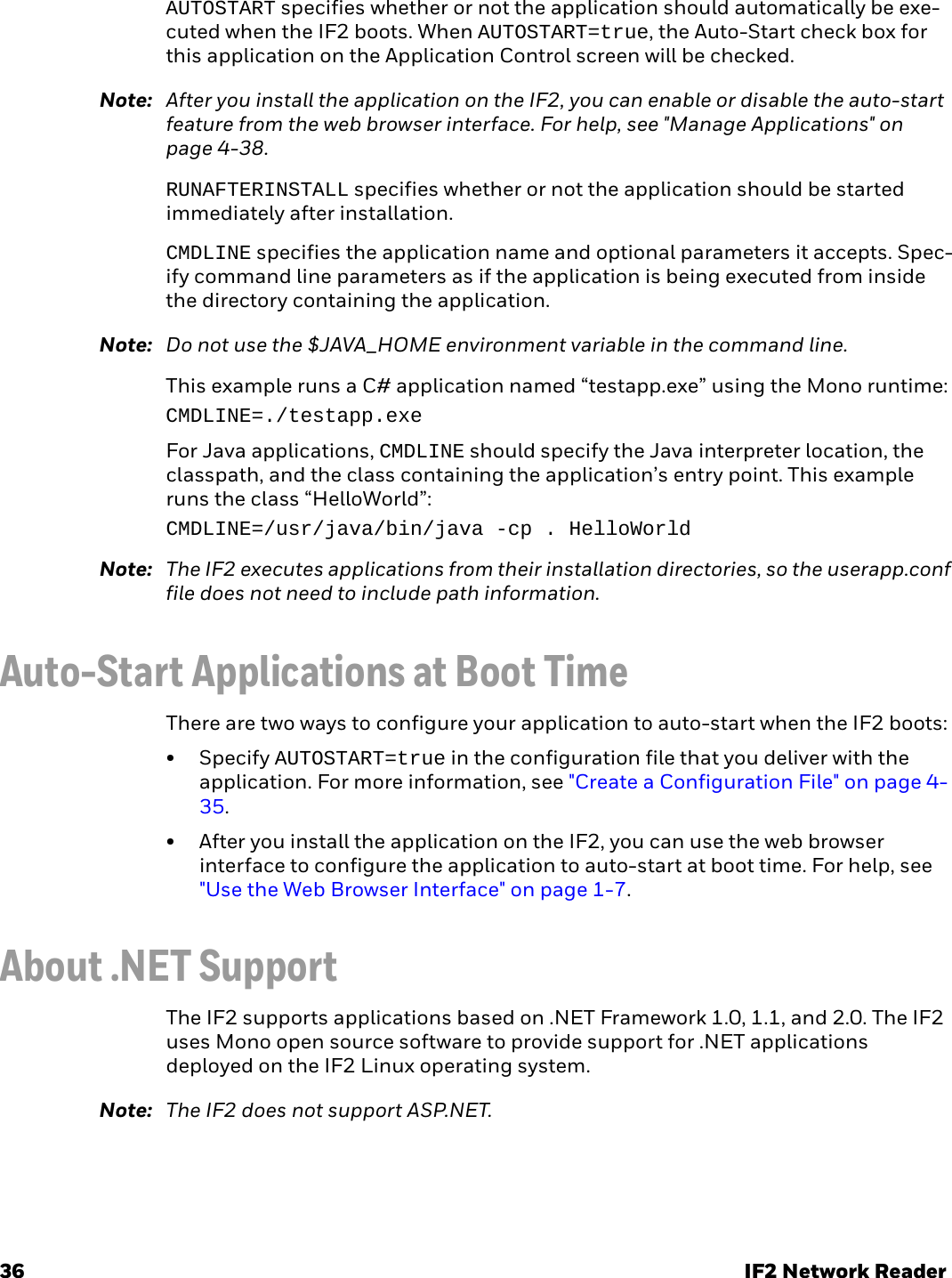 36 IF2 Network ReaderAUTOSTART specifies whether or not the application should automatically be exe-cuted when the IF2 boots. When AUTOSTART=true, the Auto-Start check box for this application on the Application Control screen will be checked.Note: After you install the application on the IF2, you can enable or disable the auto-start feature from the web browser interface. For help, see &quot;Manage Applications&quot; on page 4-38.RUNAFTERINSTALL specifies whether or not the application should be started immediately after installation.CMDLINE specifies the application name and optional parameters it accepts. Spec-ify command line parameters as if the application is being executed from inside the directory containing the application.Note: Do not use the $JAVA_HOME environment variable in the command line.This example runs a C# application named “testapp.exe” using the Mono runtime:CMDLINE=./testapp.exeFor Java applications, CMDLINE should specify the Java interpreter location, the classpath, and the class containing the application’s entry point. This example runs the class “HelloWorld”:CMDLINE=/usr/java/bin/java -cp . HelloWorldNote: The IF2 executes applications from their installation directories, so the userapp.conf file does not need to include path information.Auto-Start Applications at Boot TimeThere are two ways to configure your application to auto-start when the IF2 boots:•Specify AUTOSTART=true in the configuration file that you deliver with the application. For more information, see &quot;Create a Configuration File&quot; on page 4-35.• After you install the application on the IF2, you can use the web browser interface to configure the application to auto-start at boot time. For help, see &quot;Use the Web Browser Interface&quot; on page 1-7.About .NET SupportThe IF2 supports applications based on .NET Framework 1.0, 1.1, and 2.0. The IF2 uses Mono open source software to provide support for .NET applications deployed on the IF2 Linux operating system.Note: The IF2 does not support ASP.NET.