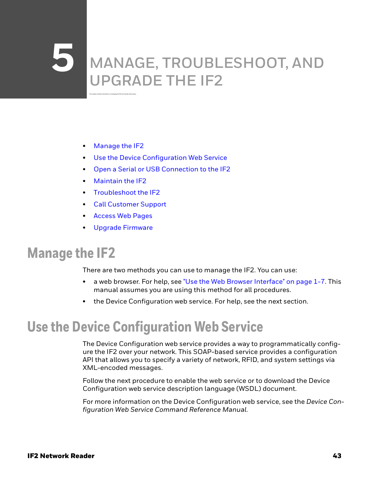 5IF2 Network Reader 43MANAGE, TROUBLESHOOT, AND UPGRADE THE IF2This chapter includes in formation on managing the IF2 and includes these topi cs:•Manage the IF2•Use the Device Configuration Web Service•Open a Serial or USB Connection to the IF2•Maintain the IF2•Troubleshoot the IF2•Call Customer Support•Access Web Pages•Upgrade FirmwareManage the IF2There are two methods you can use to manage the IF2. You can use:• a web browser. For help, see &quot;Use the Web Browser Interface&quot; on page 1-7. This manual assumes you are using this method for all procedures.• the Device Configuration web service. For help, see the next section.Use the Device Configuration Web ServiceThe Device Configuration web service provides a way to programmatically config-ure the IF2 over your network. This SOAP-based service provides a configuration API that allows you to specify a variety of network, RFID, and system settings via XML-encoded messages.Follow the next procedure to enable the web service or to download the Device Configuration web service description language (WSDL) document.For more information on the Device Configuration web service, see the Device Con-figuration Web Service Command Reference Manual.