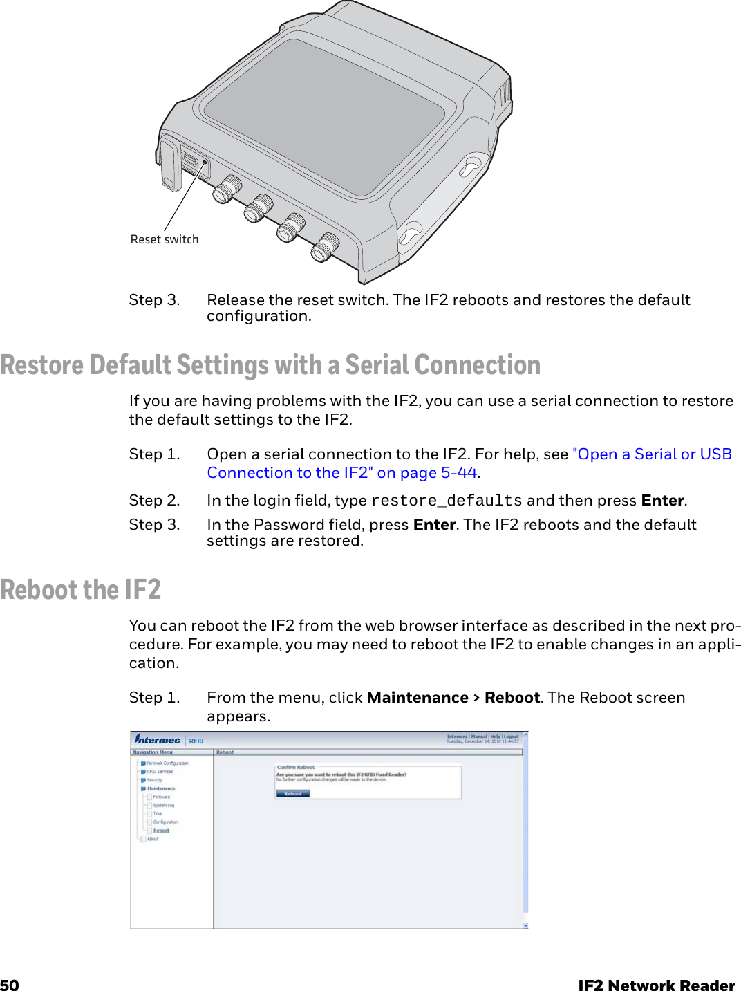 50 IF2 Network ReaderStep 3. Release the reset switch. The IF2 reboots and restores the default configuration.Restore Default Settings with a Serial ConnectionIf you are having problems with the IF2, you can use a serial connection to restore the default settings to the IF2.Step 1. Open a serial connection to the IF2. For help, see &quot;Open a Serial or USB Connection to the IF2&quot; on page 5-44.Step 2. In the login field, type restore_defaults and then press Enter.Step 3. In the Password field, press Enter. The IF2 reboots and the default settings are restored.Reboot the IF2You can reboot the IF2 from the web browser interface as described in the next pro-cedure. For example, you may need to reboot the IF2 to enable changes in an appli-cation.Step 1. From the menu, click Maintenance &gt; Reboot. The Reboot screen appears.Reset switch