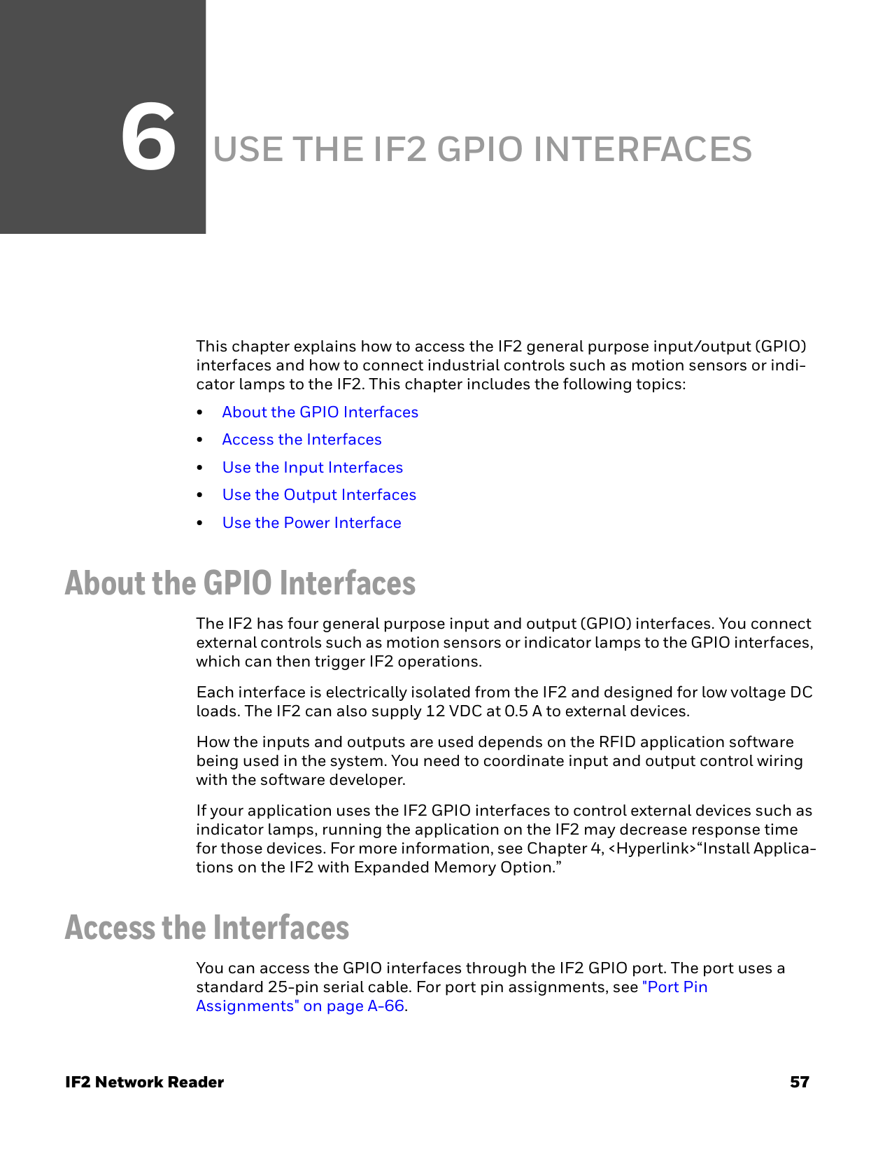 6IF2 Network Reader 57USE THE IF2 GPIO INTERFACESThis chapter explains how to access the IF2 general purpose input/output (GPIO) interfaces and how to connect industrial controls such as motion sensors or indi-cator lamps to the IF2. This chapter includes the following topics:•About the GPIO Interfaces•Access the Interfaces•Use the Input Interfaces•Use the Output Interfaces•Use the Power InterfaceAbout the GPIO InterfacesThe IF2 has four general purpose input and output (GPIO) interfaces. You connect external controls such as motion sensors or indicator lamps to the GPIO interfaces, which can then trigger IF2 operations.Each interface is electrically isolated from the IF2 and designed for low voltage DC loads. The IF2 can also supply 12 VDC at 0.5 A to external devices.How the inputs and outputs are used depends on the RFID application software being used in the system. You need to coordinate input and output control wiring with the software developer.If your application uses the IF2 GPIO interfaces to control external devices such as indicator lamps, running the application on the IF2 may decrease response time for those devices. For more information, see Chapter 4, &lt;Hyperlink&gt;“Install Applica-tions on the IF2 with Expanded Memory Option.”Access the InterfacesYou can access the GPIO interfaces through the IF2 GPIO port. The port uses a standard 25-pin serial cable. For port pin assignments, see &quot;Port Pin Assignments&quot; on page A-66.