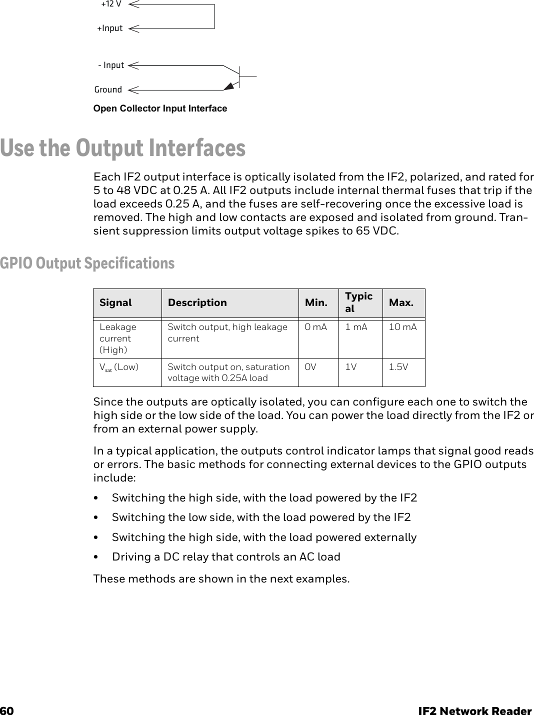 60 IF2 Network ReaderOpen Collector Input InterfaceUse the Output InterfacesEach IF2 output interface is optically isolated from the IF2, polarized, and rated for 5 to 48 VDC at 0.25 A. All IF2 outputs include internal thermal fuses that trip if the load exceeds 0.25 A, and the fuses are self-recovering once the excessive load is removed. The high and low contacts are exposed and isolated from ground. Tran-sient suppression limits output voltage spikes to 65 VDC.GPIO Output SpecificationsSince the outputs are optically isolated, you can configure each one to switch the high side or the low side of the load. You can power the load directly from the IF2 or from an external power supply.In a typical application, the outputs control indicator lamps that signal good reads or errors. The basic methods for connecting external devices to the GPIO outputs include:• Switching the high side, with the load powered by the IF2• Switching the low side, with the load powered by the IF2• Switching the high side, with the load powered externally• Driving a DC relay that controls an AC loadThese methods are shown in the next examples.+Input+12 VGround- InputSignal Description Min. Typical Max.Leakage current (High)Switch output, high leakage current0 mA 1 mA 10 mAVsat (Low) Switch output on, saturation voltage with 0.25A load0V 1V 1.5V