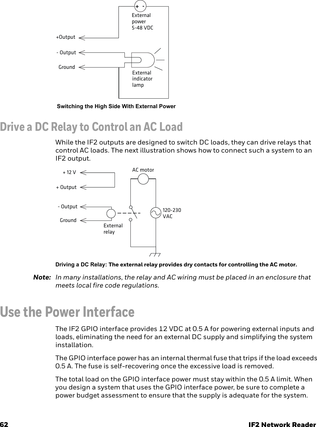 62 IF2 Network Reader Switching the High Side With External PowerDrive a DC Relay to Control an AC LoadWhile the IF2 outputs are designed to switch DC loads, they can drive relays that control AC loads. The next illustration shows how to connect such a system to an IF2 output.Driving a DC Relay: The external relay provides dry contacts for controlling the AC motor.Note: In many installations, the relay and AC wiring must be placed in an enclosure that meets local fire code regulations.Use the Power InterfaceThe IF2 GPIO interface provides 12 VDC at 0.5 A for powering external inputs and loads, eliminating the need for an external DC supply and simplifying the system installation.The GPIO interface power has an internal thermal fuse that trips if the load exceeds 0.5 A. The fuse is self-recovering once the excessive load is removed.The total load on the GPIO interface power must stay within the 0.5 A limit. When you design a system that uses the GPIO interface power, be sure to complete a power budget assessment to ensure that the supply is adequate for the system.Externalindicator lampExternalpower5-48 VDC+-Ground+Output- OutputAC motor 120-230 VAC External relay + Output+ 12 VGround- Output