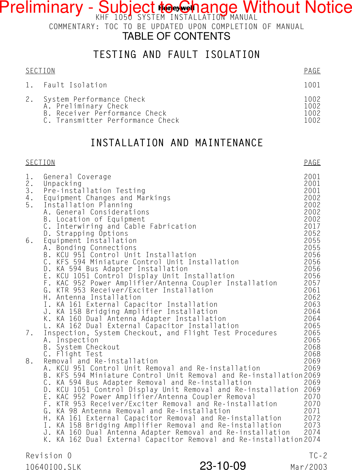 NKHF 1050 SYSTEM INSTALLATION MANUALCOMMENTARY: TOC TO BE UPDATED UPON COMPLETION OF MANUALTABLE OF CONTENTSRevision 0 TC-210640I00.SLK 23-10-09 Mar/2003TESTING AND FAULT ISOLATIONSECTION PAGE1. Fault Isolation 10012. System Performance Check 1002A. Preliminary Check 1002B. Receiver Performance Check 1002C. Transmitter Performance Check 1002INSTALLATION AND MAINTENANCESECTION PAGE1. General Coverage 20012. Unpacking 20013. Pre-installation Testing 20014. Equipment Changes and Markings 20025. Installation Planning 2002A. General Considerations 2002B. Location of Equipment 2002C. Interwiring and Cable Fabrication 2017D. Strapping Options 20526. Equipment Installation 2055A. Bonding Connections 2055B. KCU 951 Control Unit Installation 2056C. KFS 594 Miniature Control Unit Installation 2056D. KA 594 Bus Adapter Installation 2056E. KCU 1051 Control Display Unit Installation 2056F. KAC 952 Power Amplifier/Antenna Coupler Installation 2057G. KTR 953 Receiver/Exciter Installation 2061H. Antenna Installation 2062I. KA 161 External Capacitor Installation 2063J. KA 158 Bridging Amplifier Installation 2064K. KA 160 Dual Antenna Adapter Installation 2064L. KA 162 Dual External Capacitor Installation 20657. Inspection, System Checkout, and Flight Test Procedures 2065A. Inspection 2065B. System Checkout 2068C. Flight Test 20688. Removal and Re-installation 2069A. KCU 951 Control Unit Removal and Re-installation 2069B. KFS 594 Miniature Control Unit Removal and Re-installation2069C. KA 594 Bus Adapter Removal and Re-installation 2069D. KCU 1051 Control Display Unit Removal and Re-installation 2069E. KAC 952 Power Amplifier/Antenna Coupler Removal 2070F. KTR 953 Receiver/Exciter Removal and Re-installation 2070G. KA 98 Antenna Removal and Re-installation 2071H. KA 161 External Capacitor Removal and Re-installation 2072I. KA 158 Bridging Amplifier Removal and Re-installation 2073J. KA 160 Dual Antenna Adapter Removal and Re-installation 2074K. KA 162 Dual External Capacitor Removal and Re-installation2074Preliminary - Subject to Change Without Notice