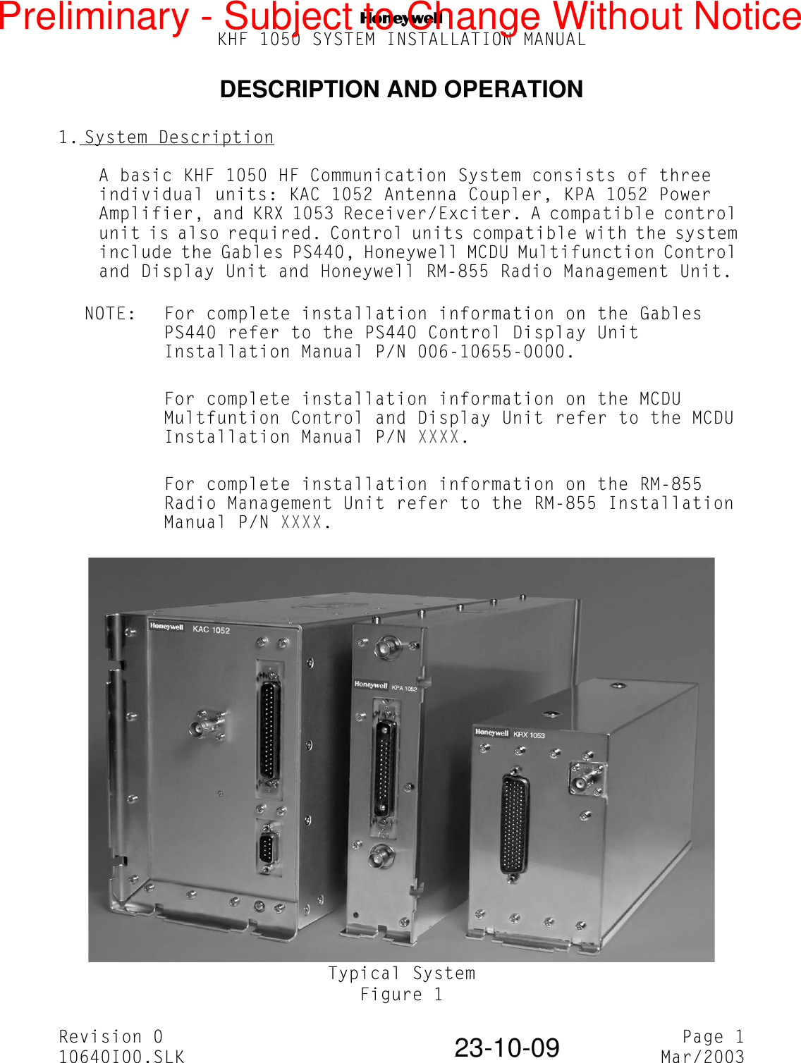 NKHF 1050 SYSTEM INSTALLATION MANUALRevision 0 Page 110640I00.SLK Mar/200323-10-09DESCRIPTION AND OPERATION1. System DescriptionA basic KHF 1050 HF Communication System consists of three individual units: KAC 1052 Antenna Coupler, KPA 1052 Power Amplifier, and KRX 1053 Receiver/Exciter. A compatible control unit is also required. Control units compatible with the system include the Gables PS440, Honeywell MCDU Multifunction Control and Display Unit and Honeywell RM-855 Radio Management Unit.NOTE: For complete installation information on the Gables PS440 refer to the PS440 Control Display Unit Installation Manual P/N 006-10655-0000.For complete installation information on the MCDU Multfuntion Control and Display Unit refer to the MCDU Installation Manual P/N XXXX.For complete installation information on the RM-855 Radio Management Unit refer to the RM-855 Installation Manual P/N XXXX.Typical SystemFigure 1Preliminary - Subject to Change Without Notice