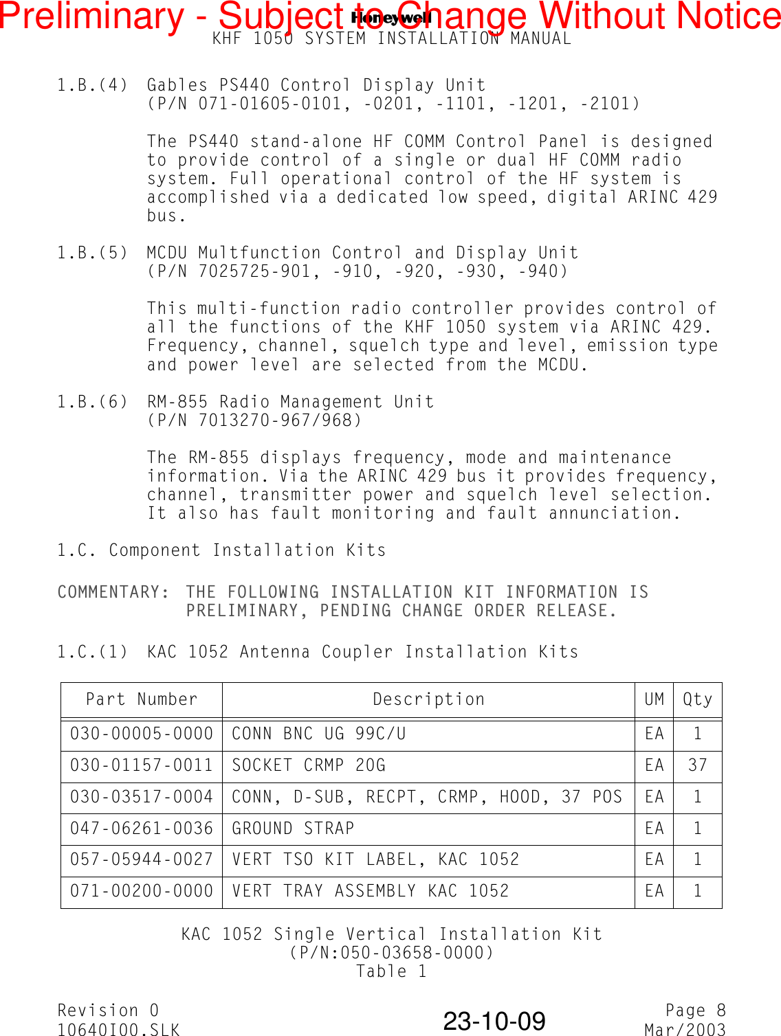 NKHF 1050 SYSTEM INSTALLATION MANUALRevision 0 Page 810640I00.SLK Mar/200323-10-091.B.(4) Gables PS440 Control Display Unit(P/N 071-01605-0101, -0201, -1101, -1201, -2101)The PS440 stand-alone HF COMM Control Panel is designed to provide control of a single or dual HF COMM radio system. Full operational control of the HF system is accomplished via a dedicated low speed, digital ARINC 429 bus.1.B.(5) MCDU Multfunction Control and Display Unit(P/N 7025725-901, -910, -920, -930, -940)This multi-function radio controller provides control of all the functions of the KHF 1050 system via ARINC 429. Frequency, channel, squelch type and level, emission type and power level are selected from the MCDU.1.B.(6) RM-855 Radio Management Unit(P/N 7013270-967/968)The RM-855 displays frequency, mode and maintenance information. Via the ARINC 429 bus it provides frequency, channel, transmitter power and squelch level selection. It also has fault monitoring and fault annunciation.1.C. Component Installation KitsCOMMENTARY: THE FOLLOWING INSTALLATION KIT INFORMATION IS PRELIMINARY, PENDING CHANGE ORDER RELEASE.1.C.(1) KAC 1052 Antenna Coupler Installation KitsKAC 1052 Single Vertical Installation Kit(P/N:050-03658-0000)Table 1Part Number Description UM Qty030-00005-0000 CONN BNC UG 99C/U EA 1030-01157-0011 SOCKET CRMP 20G EA 37030-03517-0004 CONN, D-SUB, RECPT, CRMP, HOOD, 37 POS EA 1047-06261-0036 GROUND STRAP EA 1057-05944-0027 VERT TSO KIT LABEL, KAC 1052 EA 1071-00200-0000  VERT TRAY ASSEMBLY KAC 1052 EA 1Preliminary - Subject to Change Without Notice