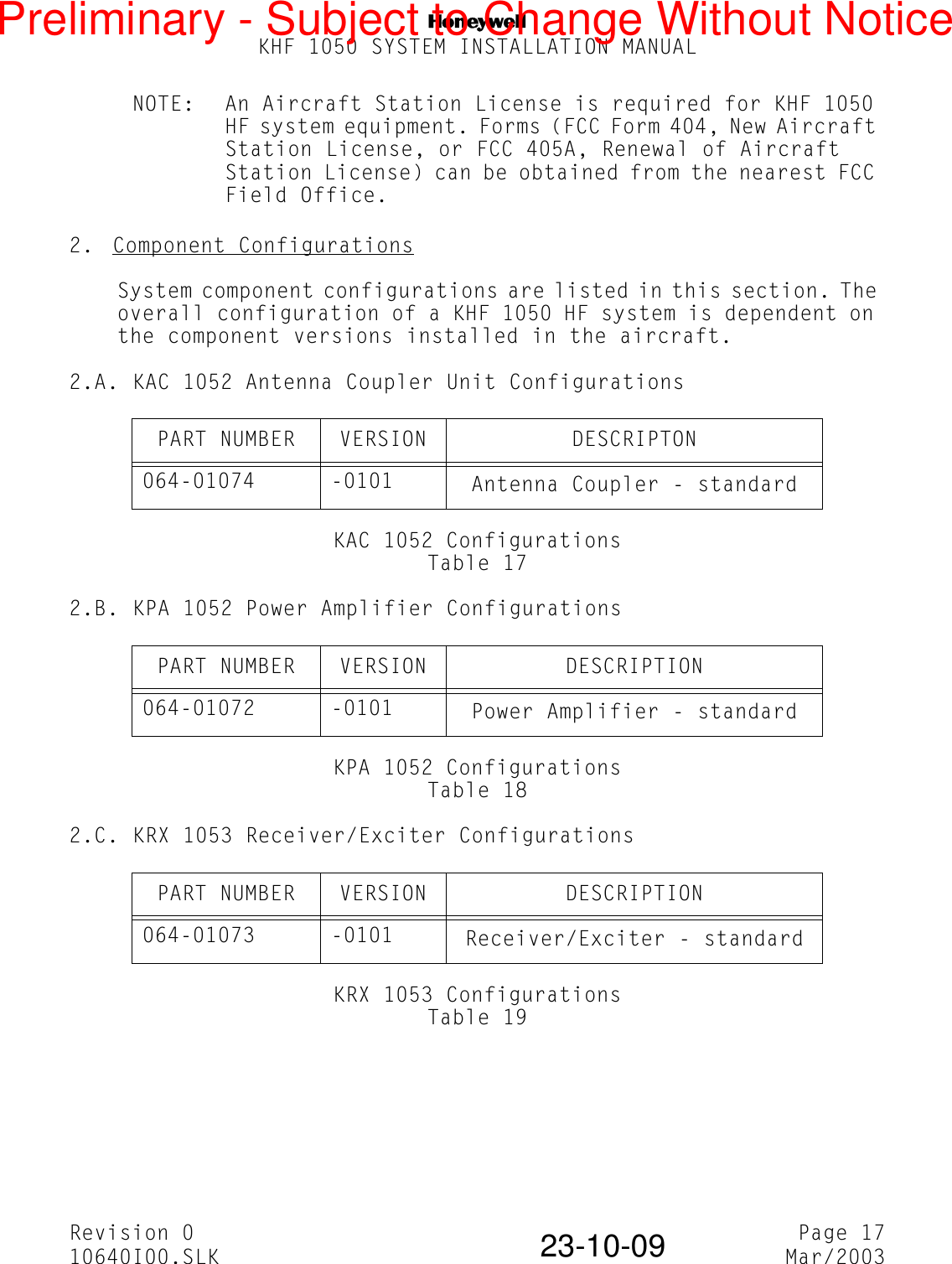 NKHF 1050 SYSTEM INSTALLATION MANUALRevision 0 Page 1710640I00.SLK Mar/200323-10-09NOTE: An Aircraft Station License is required for KHF 1050 HF system equipment. Forms (FCC Form 404, New Aircraft Station License, or FCC 405A, Renewal of Aircraft Station License) can be obtained from the nearest FCC Field Office.2.  Component ConfigurationsSystem component configurations are listed in this section. The overall configuration of a KHF 1050 HF system is dependent on the component versions installed in the aircraft.2.A. KAC 1052 Antenna Coupler Unit ConfigurationsKAC 1052 ConfigurationsTable 172.B. KPA 1052 Power Amplifier ConfigurationsKPA 1052 ConfigurationsTable 182.C. KRX 1053 Receiver/Exciter ConfigurationsKRX 1053 ConfigurationsTable 19PART NUMBER VERSION DESCRIPTON064-01074 -0101 Antenna Coupler - standardPART NUMBER VERSION DESCRIPTION064-01072 -0101 Power Amplifier - standardPART NUMBER VERSION DESCRIPTION064-01073 -0101 Receiver/Exciter - standardPreliminary - Subject to Change Without Notice