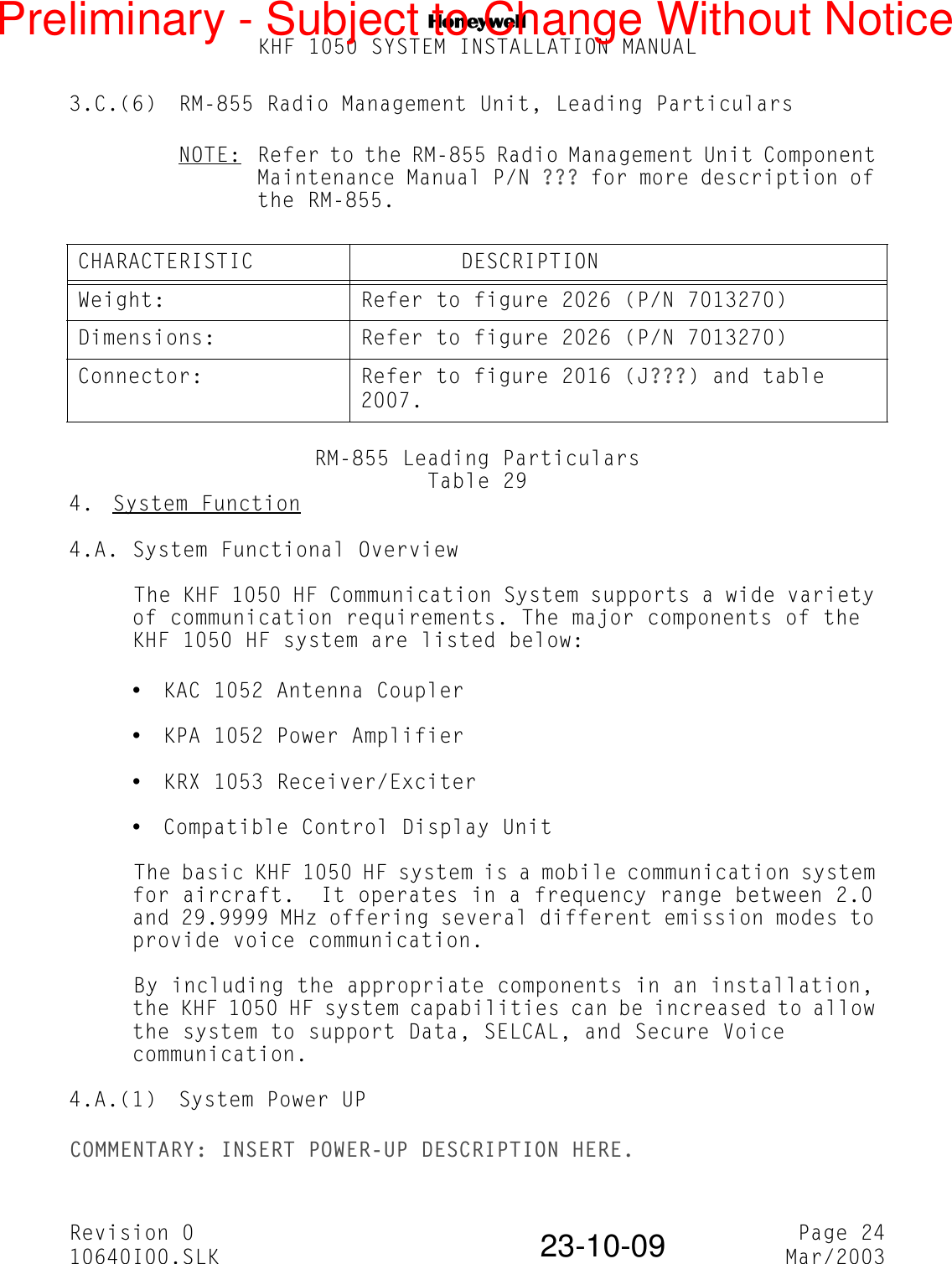 NKHF 1050 SYSTEM INSTALLATION MANUALRevision 0 Page 2410640I00.SLK Mar/200323-10-093.C.(6) RM-855 Radio Management Unit, Leading ParticularsNOTE: Refer to the RM-855 Radio Management Unit Component Maintenance Manual P/N ??? for more description of the RM-855.RM-855 Leading ParticularsTable 294.  System Function4.A. System Functional OverviewThe KHF 1050 HF Communication System supports a wide variety of communication requirements. The major components of the KHF 1050 HF system are listed below:yKAC 1052 Antenna CoupleryKPA 1052 Power AmplifieryKRX 1053 Receiver/ExciteryCompatible Control Display UnitThe basic KHF 1050 HF system is a mobile communication system for aircraft.  It operates in a frequency range between 2.0 and 29.9999 MHz offering several different emission modes to provide voice communication.By including the appropriate components in an installation, the KHF 1050 HF system capabilities can be increased to allow the system to support Data, SELCAL, and Secure Voice communication.4.A.(1) System Power UPCOMMENTARY: INSERT POWER-UP DESCRIPTION HERE.CHARACTERISTIC         DESCRIPTIONWeight: Refer to figure 2026 (P/N 7013270)Dimensions: Refer to figure 2026 (P/N 7013270)Connector: Refer to figure 2016 (J???) and table 2007.Preliminary - Subject to Change Without Notice