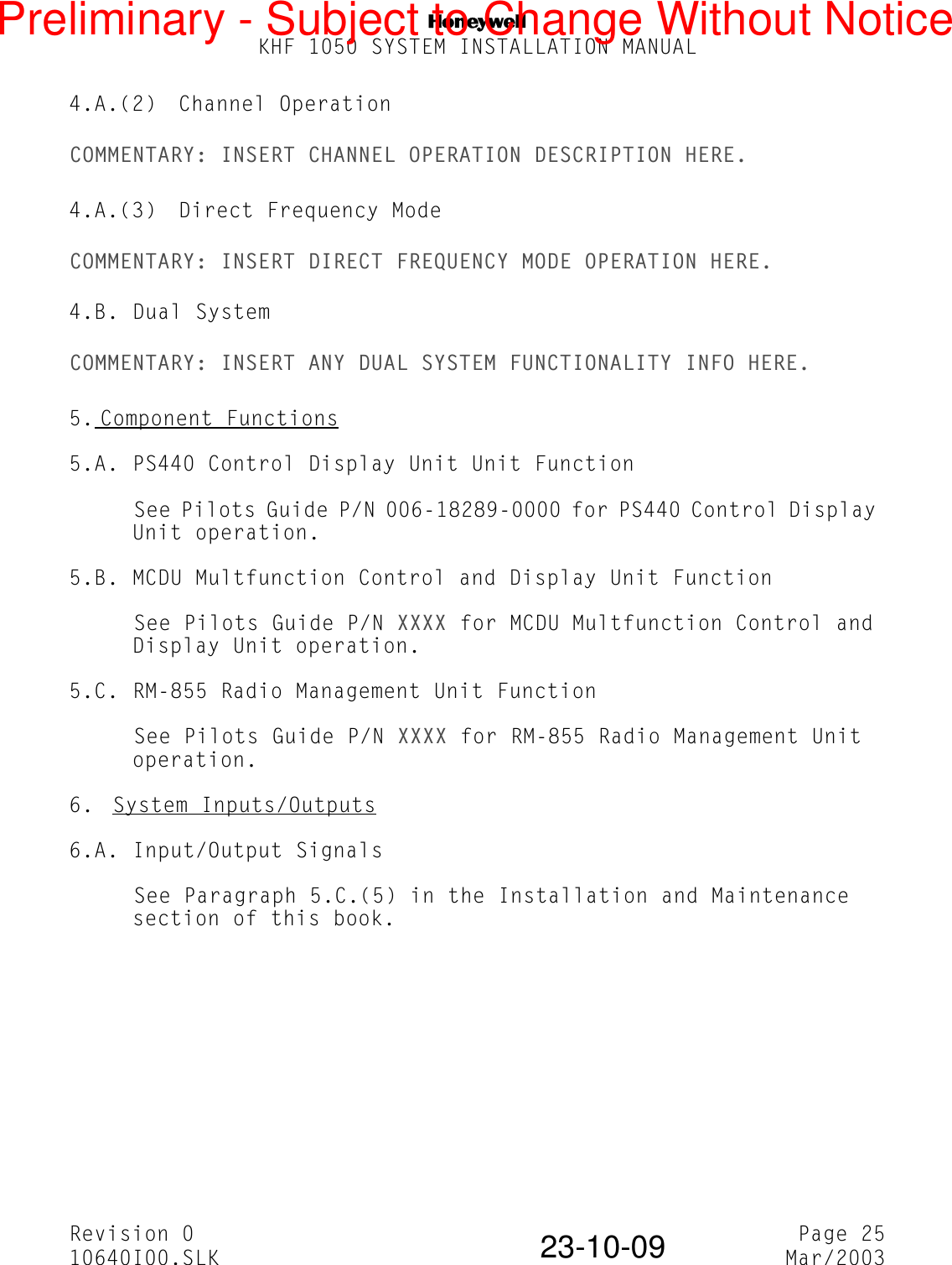 NKHF 1050 SYSTEM INSTALLATION MANUALRevision 0 Page 2510640I00.SLK Mar/200323-10-094.A.(2) Channel OperationCOMMENTARY: INSERT CHANNEL OPERATION DESCRIPTION HERE.4.A.(3) Direct Frequency ModeCOMMENTARY: INSERT DIRECT FREQUENCY MODE OPERATION HERE.4.B. Dual SystemCOMMENTARY: INSERT ANY DUAL SYSTEM FUNCTIONALITY INFO HERE.5. Component Functions5.A. PS440 Control Display Unit Unit FunctionSee Pilots Guide P/N 006-18289-0000 for PS440 Control Display Unit operation.5.B. MCDU Multfunction Control and Display Unit FunctionSee Pilots Guide P/N XXXX for MCDU Multfunction Control and Display Unit operation.5.C. RM-855 Radio Management Unit FunctionSee Pilots Guide P/N XXXX for RM-855 Radio Management Unit operation.6.  System Inputs/Outputs6.A. Input/Output SignalsSee Paragraph 5.C.(5) in the Installation and Maintenance section of this book.Preliminary - Subject to Change Without Notice