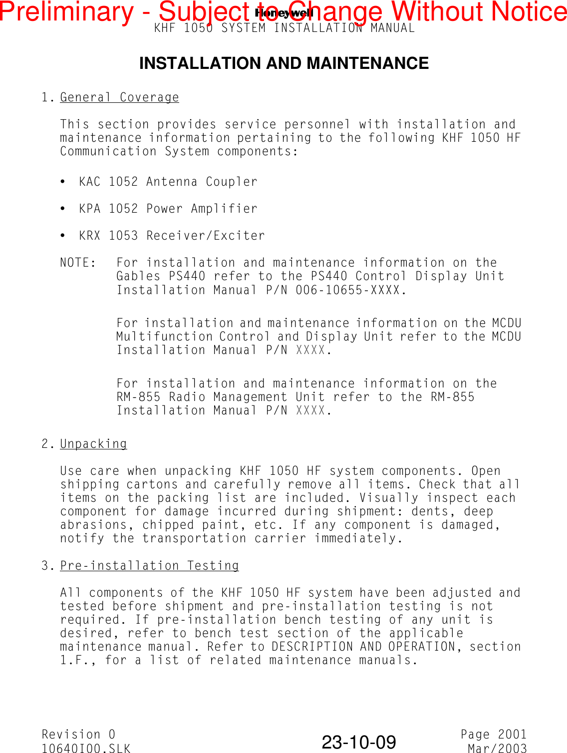 NKHF 1050 SYSTEM INSTALLATION MANUALRevision 0 Page 200110640I00.SLK Mar/200323-10-09INSTALLATION AND MAINTENANCE1. General CoverageThis section provides service personnel with installation and maintenance information pertaining to the following KHF 1050 HF Communication System components:yKAC 1052 Antenna CoupleryKPA 1052 Power AmplifieryKRX 1053 Receiver/ExciterNOTE: For installation and maintenance information on the Gables PS440 refer to the PS440 Control Display Unit Installation Manual P/N 006-10655-XXXX.For installation and maintenance information on the MCDU Multifunction Control and Display Unit refer to the MCDU Installation Manual P/N XXXX.For installation and maintenance information on the RM-855 Radio Management Unit refer to the RM-855 Installation Manual P/N XXXX.2. UnpackingUse care when unpacking KHF 1050 HF system components. Open shipping cartons and carefully remove all items. Check that all items on the packing list are included. Visually inspect each component for damage incurred during shipment: dents, deep abrasions, chipped paint, etc. If any component is damaged, notify the transportation carrier immediately.3. Pre-installation TestingAll components of the KHF 1050 HF system have been adjusted and tested before shipment and pre-installation testing is not required. If pre-installation bench testing of any unit is desired, refer to bench test section of the applicable maintenance manual. Refer to DESCRIPTION AND OPERATION, section 1.F., for a list of related maintenance manuals.Preliminary - Subject to Change Without Notice