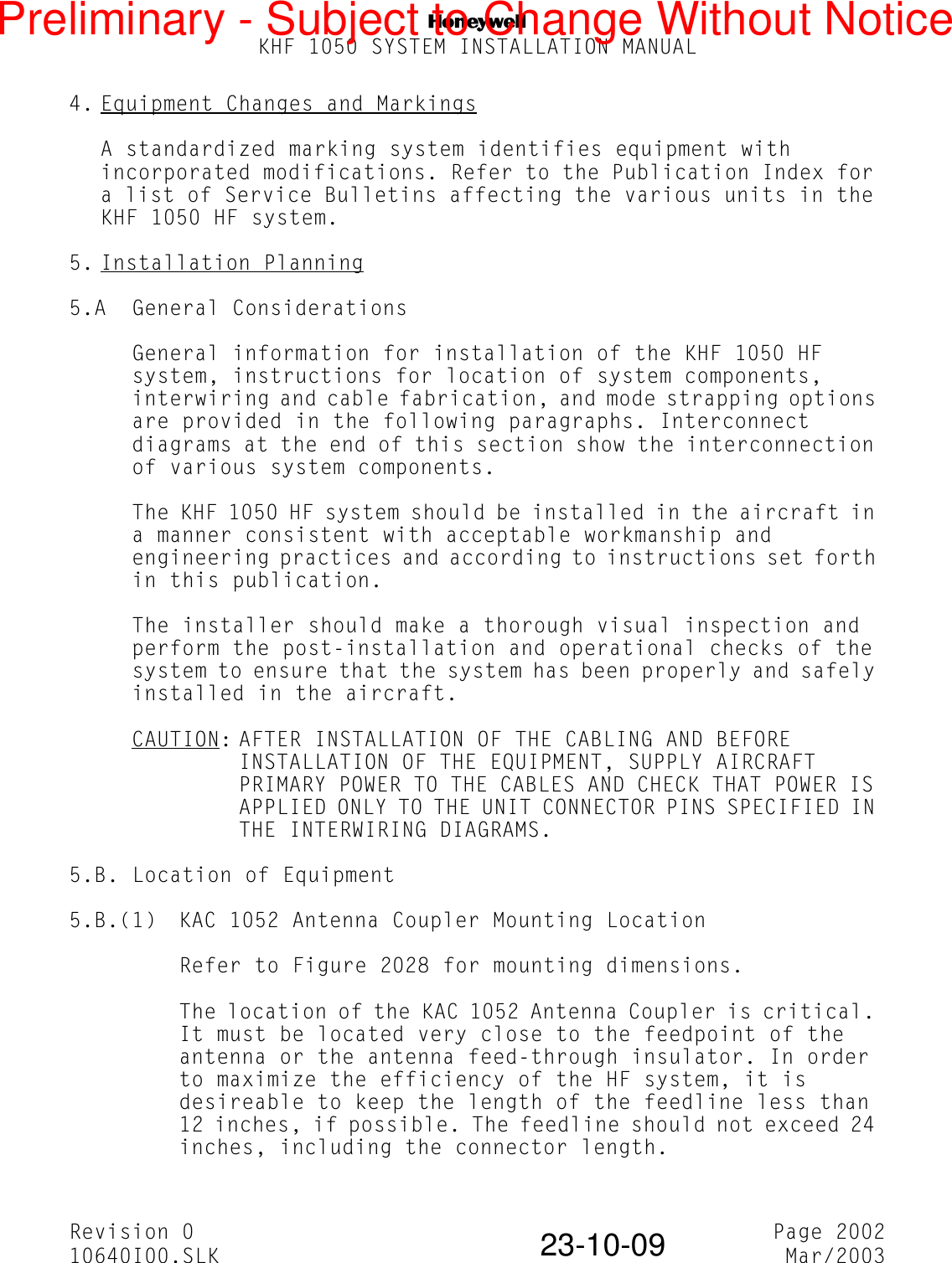 NKHF 1050 SYSTEM INSTALLATION MANUALRevision 0 Page 200210640I00.SLK Mar/200323-10-094. Equipment Changes and MarkingsA standardized marking system identifies equipment with incorporated modifications. Refer to the Publication Index for a list of Service Bulletins affecting the various units in the KHF 1050 HF system.5. Installation Planning5.A General ConsiderationsGeneral information for installation of the KHF 1050 HF system, instructions for location of system components, interwiring and cable fabrication, and mode strapping options are provided in the following paragraphs. Interconnect diagrams at the end of this section show the interconnection of various system components.The KHF 1050 HF system should be installed in the aircraft in a manner consistent with acceptable workmanship and engineering practices and according to instructions set forth in this publication.The installer should make a thorough visual inspection and perform the post-installation and operational checks of the system to ensure that the system has been properly and safely installed in the aircraft.CAUTION: AFTER INSTALLATION OF THE CABLING AND BEFORE INSTALLATION OF THE EQUIPMENT, SUPPLY AIRCRAFT PRIMARY POWER TO THE CABLES AND CHECK THAT POWER IS APPLIED ONLY TO THE UNIT CONNECTOR PINS SPECIFIED IN THE INTERWIRING DIAGRAMS.5.B. Location of Equipment5.B.(1) KAC 1052 Antenna Coupler Mounting LocationRefer to Figure 2028 for mounting dimensions.The location of the KAC 1052 Antenna Coupler is critical. It must be located very close to the feedpoint of the antenna or the antenna feed-through insulator. In order to maximize the efficiency of the HF system, it is desireable to keep the length of the feedline less than 12 inches, if possible. The feedline should not exceed 24 inches, including the connector length.Preliminary - Subject to Change Without Notice