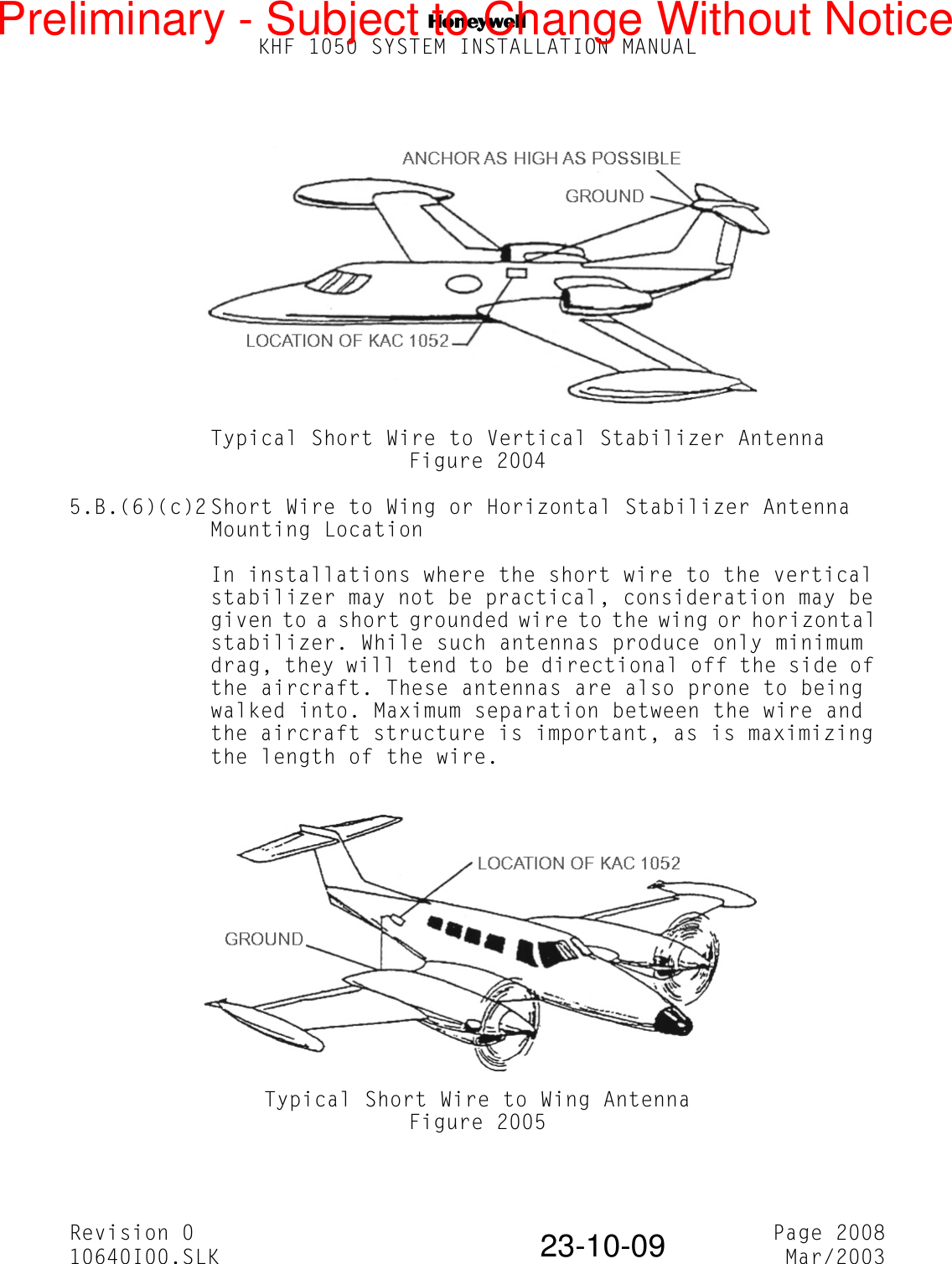 NKHF 1050 SYSTEM INSTALLATION MANUALRevision 0 Page 200810640I00.SLK Mar/200323-10-09Typical Short Wire to Vertical Stabilizer AntennaFigure 20045.B.(6)(c)2 Short Wire to Wing or Horizontal Stabilizer Antenna Mounting LocationIn installations where the short wire to the vertical stabilizer may not be practical, consideration may be given to a short grounded wire to the wing or horizontal stabilizer. While such antennas produce only minimum drag, they will tend to be directional off the side of the aircraft. These antennas are also prone to being walked into. Maximum separation between the wire and the aircraft structure is important, as is maximizing the length of the wire.Typical Short Wire to Wing AntennaFigure 2005Preliminary - Subject to Change Without Notice