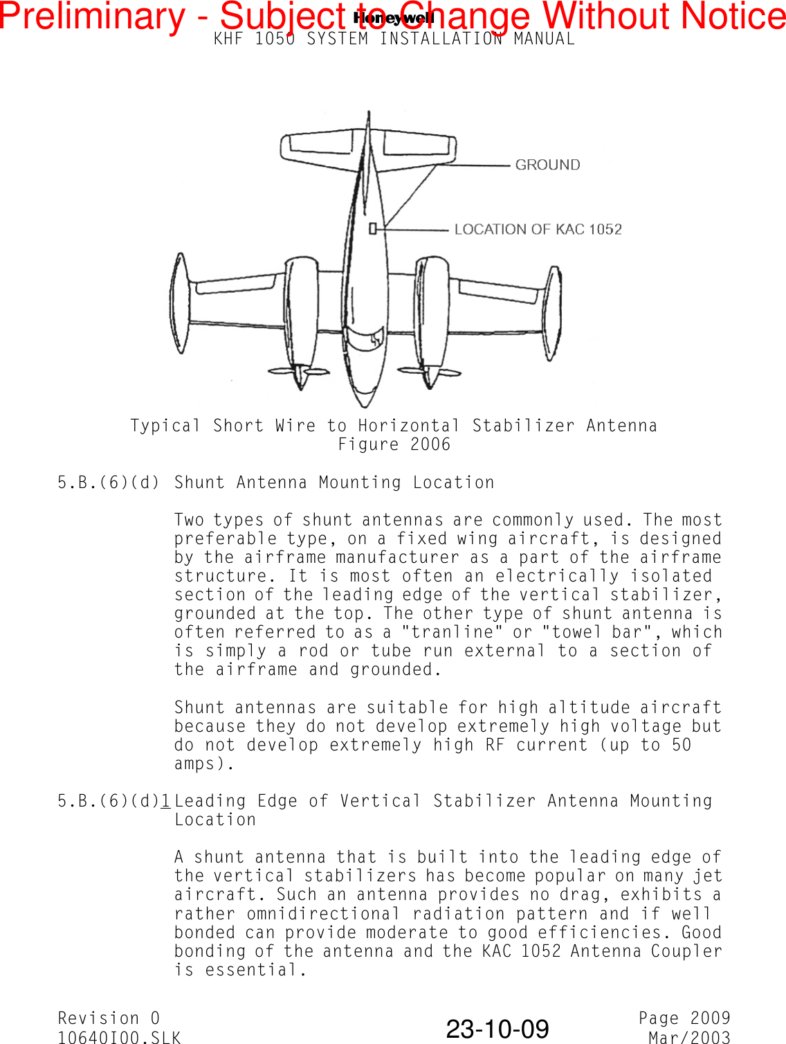 NKHF 1050 SYSTEM INSTALLATION MANUALRevision 0 Page 200910640I00.SLK Mar/200323-10-09Typical Short Wire to Horizontal Stabilizer AntennaFigure 20065.B.(6)(d) Shunt Antenna Mounting LocationTwo types of shunt antennas are commonly used. The most preferable type, on a fixed wing aircraft, is designed by the airframe manufacturer as a part of the airframe structure. It is most often an electrically isolated section of the leading edge of the vertical stabilizer, grounded at the top. The other type of shunt antenna is often referred to as a &quot;tranline&quot; or &quot;towel bar&quot;, which is simply a rod or tube run external to a section of the airframe and grounded.Shunt antennas are suitable for high altitude aircraft because they do not develop extremely high voltage but do not develop extremely high RF current (up to 50 amps).5.B.(6)(d)1 Leading Edge of Vertical Stabilizer Antenna Mounting LocationA shunt antenna that is built into the leading edge of the vertical stabilizers has become popular on many jet aircraft. Such an antenna provides no drag, exhibits a rather omnidirectional radiation pattern and if well bonded can provide moderate to good efficiencies. Good bonding of the antenna and the KAC 1052 Antenna Coupler is essential.Preliminary - Subject to Change Without Notice