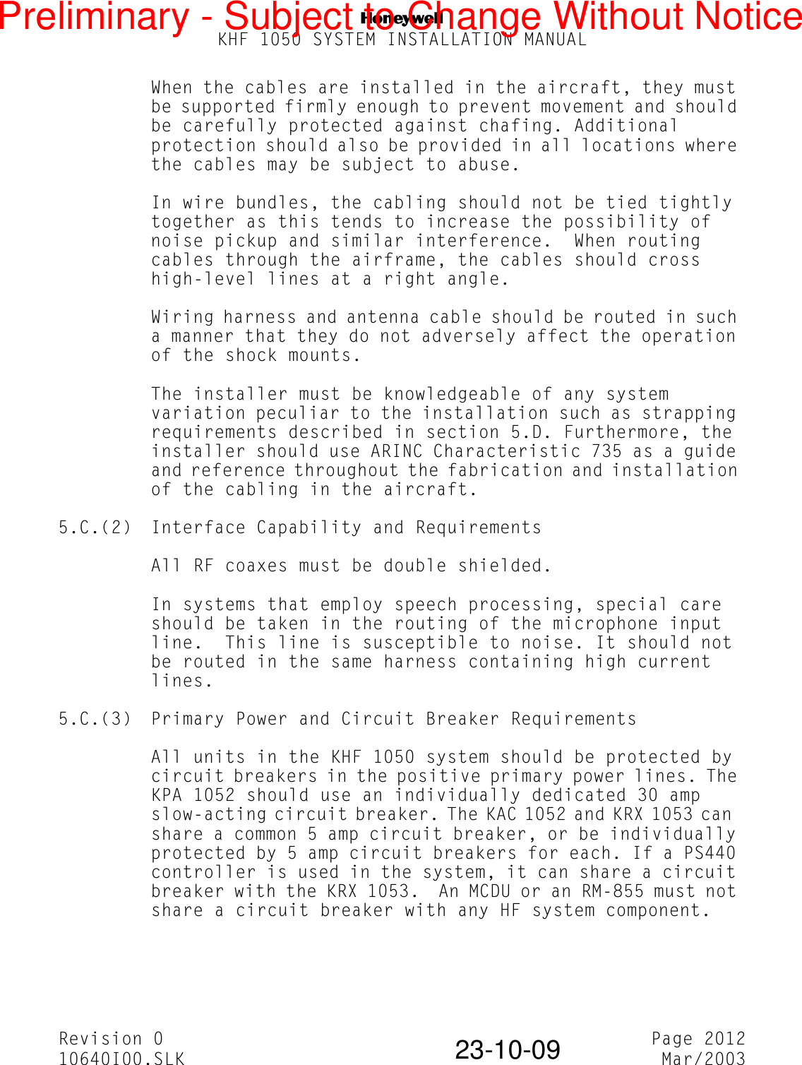 NKHF 1050 SYSTEM INSTALLATION MANUALRevision 0 Page 201210640I00.SLK Mar/200323-10-09When the cables are installed in the aircraft, they must be supported firmly enough to prevent movement and should be carefully protected against chafing. Additional protection should also be provided in all locations where the cables may be subject to abuse.In wire bundles, the cabling should not be tied tightly together as this tends to increase the possibility of noise pickup and similar interference.  When routing cables through the airframe, the cables should cross high-level lines at a right angle.Wiring harness and antenna cable should be routed in such a manner that they do not adversely affect the operation of the shock mounts.The installer must be knowledgeable of any system variation peculiar to the installation such as strapping requirements described in section 5.D. Furthermore, the installer should use ARINC Characteristic 735 as a guide and reference throughout the fabrication and installation of the cabling in the aircraft.5.C.(2) Interface Capability and RequirementsAll RF coaxes must be double shielded.In systems that employ speech processing, special care should be taken in the routing of the microphone input line.  This line is susceptible to noise. It should not be routed in the same harness containing high current lines.5.C.(3) Primary Power and Circuit Breaker RequirementsAll units in the KHF 1050 system should be protected by circuit breakers in the positive primary power lines. The KPA 1052 should use an individually dedicated 30 amp slow-acting circuit breaker. The KAC 1052 and KRX 1053 can  share a common 5 amp circuit breaker, or be individually protected by 5 amp circuit breakers for each. If a PS440 controller is used in the system, it can share a circuit breaker with the KRX 1053.  An MCDU or an RM-855 must not share a circuit breaker with any HF system component.Preliminary - Subject to Change Without Notice