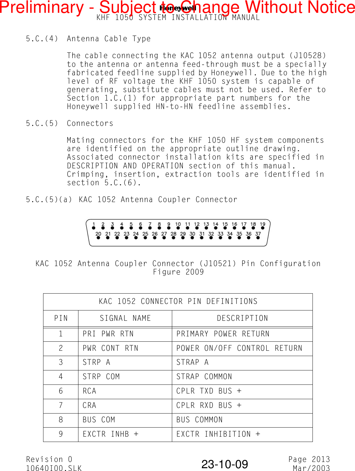 NKHF 1050 SYSTEM INSTALLATION MANUALRevision 0 Page 201310640I00.SLK Mar/200323-10-095.C.(4) Antenna Cable TypeThe cable connecting the KAC 1052 antenna output (J10528) to the antenna or antenna feed-through must be a specially fabricated feedline supplied by Honeywell. Due to the high level of RF voltage the KHF 1050 system is capable of generating, substitute cables must not be used. Refer to Section 1.C.(1) for appropriate part numbers for the Honeywell supplied HN-to-HN feedline assemblies.5.C.(5) ConnectorsMating connectors for the KHF 1050 HF system components are identified on the appropriate outline drawing. Associated connector installation kits are specified in DESCRIPTION AND OPERATION section of this manual. Crimping, insertion, extraction tools are identified in section 5.C.(6).5.C.(5)(a) KAC 1052 Antenna Coupler ConnectorKAC 1052 Antenna Coupler Connector (J10521) Pin ConfigurationFigure 2009KAC 1052 CONNECTOR PIN DEFINITIONSPIN SIGNAL NAME DESCRIPTION1 PRI PWR RTN PRIMARY POWER RETURN2 PWR CONT RTN POWER ON/OFF CONTROL RETURN3 STRP A STRAP A4 STRP COM STRAP COMMON6 RCA CPLR TXD BUS +7 CRA CPLR RXD BUS +8 BUS COM BUS COMMON9 EXCTR INHB + EXCTR INHIBITION +Preliminary - Subject to Change Without Notice