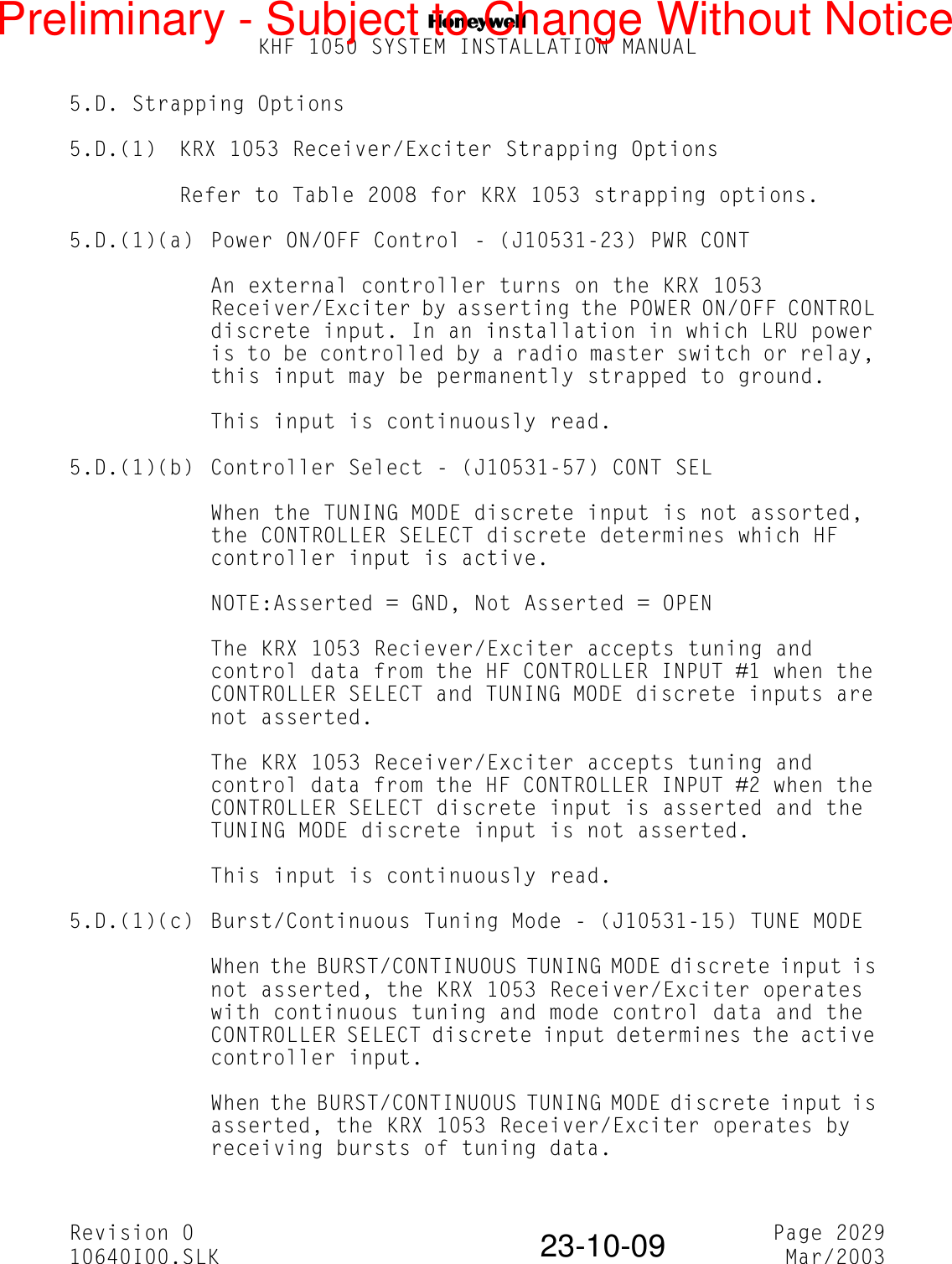 NKHF 1050 SYSTEM INSTALLATION MANUALRevision 0 Page 202910640I00.SLK Mar/200323-10-095.D. Strapping Options5.D.(1) KRX 1053 Receiver/Exciter Strapping OptionsRefer to Table 2008 for KRX 1053 strapping options.5.D.(1)(a) Power ON/OFF Control - (J10531-23) PWR CONTAn external controller turns on the KRX 1053 Receiver/Exciter by asserting the POWER ON/OFF CONTROL discrete input. In an installation in which LRU power is to be controlled by a radio master switch or relay, this input may be permanently strapped to ground.This input is continuously read.5.D.(1)(b) Controller Select - (J10531-57) CONT SELWhen the TUNING MODE discrete input is not assorted, the CONTROLLER SELECT discrete determines which HF controller input is active.NOTE:Asserted = GND, Not Asserted = OPENThe KRX 1053 Reciever/Exciter accepts tuning and control data from the HF CONTROLLER INPUT #1 when the CONTROLLER SELECT and TUNING MODE discrete inputs are not asserted.The KRX 1053 Receiver/Exciter accepts tuning and control data from the HF CONTROLLER INPUT #2 when the CONTROLLER SELECT discrete input is asserted and the TUNING MODE discrete input is not asserted.This input is continuously read.5.D.(1)(c) Burst/Continuous Tuning Mode - (J10531-15) TUNE MODEWhen the BURST/CONTINUOUS TUNING MODE discrete input is not asserted, the KRX 1053 Receiver/Exciter operates with continuous tuning and mode control data and the CONTROLLER SELECT discrete input determines the active controller input.When the BURST/CONTINUOUS TUNING MODE discrete input is asserted, the KRX 1053 Receiver/Exciter operates by receiving bursts of tuning data.Preliminary - Subject to Change Without Notice