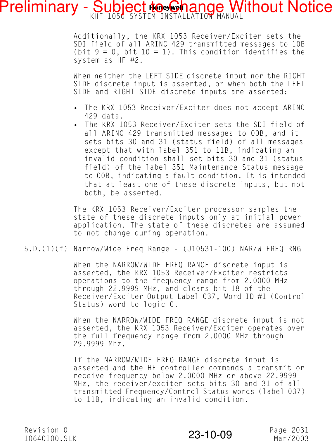 NKHF 1050 SYSTEM INSTALLATION MANUALRevision 0 Page 203110640I00.SLK Mar/200323-10-09Additionally, the KRX 1053 Receiver/Exciter sets the SDI field of all ARINC 429 transmitted messages to 10B (bit 9 = 0, bit 10 = 1). This condition identifies the system as HF #2.When neither the LEFT SIDE discrete input nor the RIGHT SIDE discrete input is asserted, or when both the LEFT SIDE and RIGHT SIDE discrete inputs are asserted:• The KRX 1053 Receiver/Exciter does not accept ARINC 429 data.• The KRX 1053 Receiver/Exciter sets the SDI field of all ARINC 429 transmitted messages to 00B, and it sets bits 30 and 31 (status field) of all messages except that with label 351 to 11B, indicating an invalid condition shall set bits 30 and 31 (status field) of the label 351 Maintenance Status message to 00B, indicating a fault condition. It is intended that at least one of these discrete inputs, but not both, be asserted.The KRX 1053 Receiver/Exciter processor samples the state of these discrete inputs only at initial power application. The state of these discretes are assumed to not change during operation.5.D.(1)(f) Narrow/Wide Freq Range - (J10531-100) NAR/W FREQ RNGWhen the NARROW/WIDE FREQ RANGE discrete input is asserted, the KRX 1053 Receiver/Exciter restricts operations to the frequency range from 2.0000 MHz through 22.9999 MHz, and clears bit 18 of the Receiver/Exciter Output Label 037, Word ID #1 (Control Status) word to logic 0.When the NARROW/WIDE FREQ RANGE discrete input is not asserted, the KRX 1053 Receiver/Exciter operates over the full frequency range from 2.0000 MHz through 29.9999 Mhz.If the NARROW/WIDE FREQ RANGE discrete input is asserted and the HF controller commands a transmit or receive frequency below 2.0000 MHz or above 22.9999 MHz, the receiver/exciter sets bits 30 and 31 of all transmitted Frequency/Control Status words (label 037) to 11B, indicating an invalid condition.Preliminary - Subject to Change Without Notice