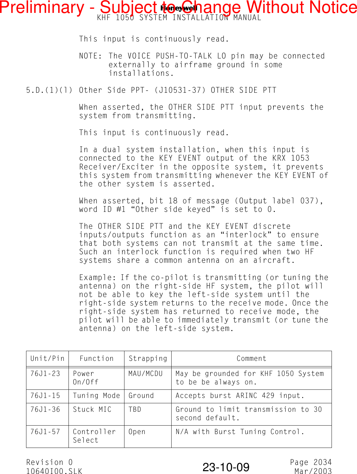 NKHF 1050 SYSTEM INSTALLATION MANUALRevision 0 Page 203410640I00.SLK Mar/200323-10-09This input is continuously read.NOTE: The VOICE PUSH-TO-TALK LO pin may be connected externally to airframe ground in some installations.5.D.(1)(l) Other Side PPT- (J10531-37) OTHER SIDE PTTWhen asserted, the OTHER SIDE PTT input prevents the system from transmitting.This input is continuously read.In a dual system installation, when this input is connected to the KEY EVENT output of the KRX 1053 Receiver/Exciter in the opposite system, it prevents this system from transmitting whenever the KEY EVENT of the other system is asserted.When asserted, bit 18 of message (Output label 037), word ID #1 “Other side keyed” is set to 0.The OTHER SIDE PTT and the KEY EVENT discrete inputs/outputs function as an “interlock” to ensure that both systems can not transmit at the same time. Such an interlock function is required when two HF systems share a common antenna on an aircraft.Example: If the co-pilot is transmitting (or tuning the antenna) on the right-side HF system, the pilot will not be able to key the left-side system until the right-side system returns to the receive mode. Once the right-side system has returned to receive mode, the pilot will be able to immediately transmit (or tune the antenna) on the left-side system.Unit/Pin Function Strapping Comment76J1-23 Power On/OffMAU/MCDU May be grounded for KHF 1050 System to be be always on.76J1-15 Tuning Mode Ground Accepts burst ARINC 429 input.76J1-36 Stuck MIC TBD Ground to limit transmission to 30 second default.76J1-57 Controller SelectOpen N/A with Burst Tuning Control.Preliminary - Subject to Change Without Notice