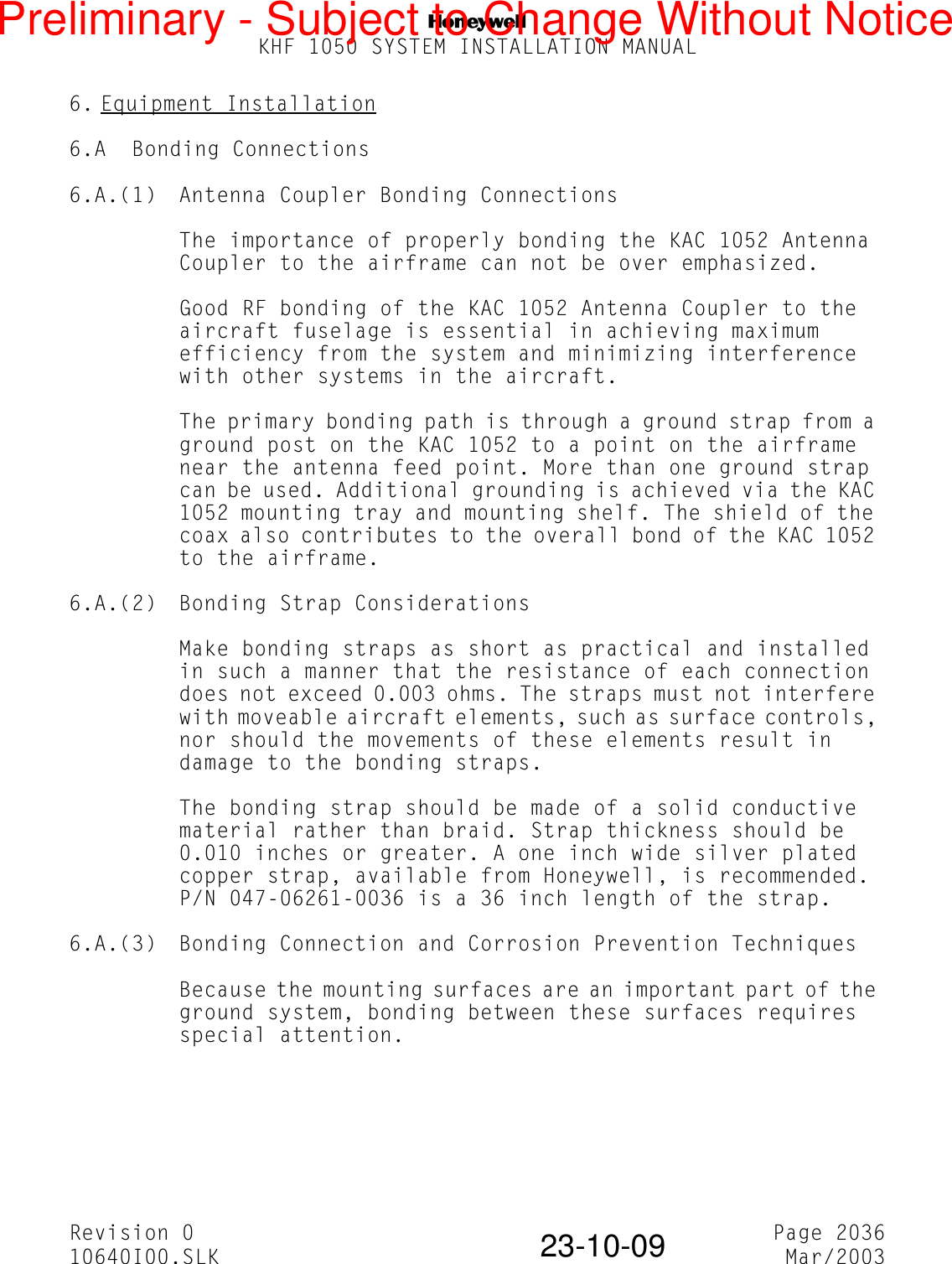 NKHF 1050 SYSTEM INSTALLATION MANUALRevision 0 Page 203610640I00.SLK Mar/200323-10-096. Equipment Installation6.A Bonding Connections6.A.(1) Antenna Coupler Bonding ConnectionsThe importance of properly bonding the KAC 1052 Antenna Coupler to the airframe can not be over emphasized.Good RF bonding of the KAC 1052 Antenna Coupler to the aircraft fuselage is essential in achieving maximum efficiency from the system and minimizing interference with other systems in the aircraft.The primary bonding path is through a ground strap from a ground post on the KAC 1052 to a point on the airframe near the antenna feed point. More than one ground strap can be used. Additional grounding is achieved via the KAC 1052 mounting tray and mounting shelf. The shield of the coax also contributes to the overall bond of the KAC 1052 to the airframe.6.A.(2) Bonding Strap ConsiderationsMake bonding straps as short as practical and installed in such a manner that the resistance of each connection does not exceed 0.003 ohms. The straps must not interfere with moveable aircraft elements, such as surface controls, nor should the movements of these elements result in damage to the bonding straps.The bonding strap should be made of a solid conductive material rather than braid. Strap thickness should be 0.010 inches or greater. A one inch wide silver plated copper strap, available from Honeywell, is recommended. P/N 047-06261-0036 is a 36 inch length of the strap.6.A.(3) Bonding Connection and Corrosion Prevention TechniquesBecause the mounting surfaces are an important part of the ground system, bonding between these surfaces requires special attention.Preliminary - Subject to Change Without Notice
