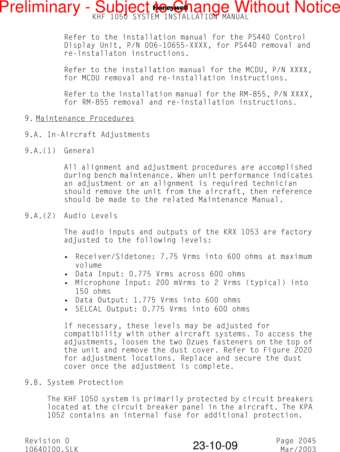 NKHF 1050 SYSTEM INSTALLATION MANUALRevision 0 Page 204510640I00.SLK Mar/200323-10-09Refer to the installation manual for the PS440 Control Display Unit, P/N 006-10655-XXXX, for PS440 removal and re-installaton instructions.Refer to the installation manual for the MCDU, P/N XXXX, for MCDU removal and re-installation instructions.Refer to the installation manual for the RM-855, P/N XXXX, for RM-855 removal and re-installation instructions.9. Maintenance Procedures9.A. In-Aircraft Adjustments9.A.(1) GeneralAll alignment and adjustment procedures are accomplished during bench maintenance. When unit performance indicates an adjustment or an alignment is required technician should remove the unit from the aircraft, then reference should be made to the related Maintenance Manual.9.A.(2) Audio LevelsThe audio inputs and outputs of the KRX 1053 are factory adjusted to the following levels:• Receiver/Sidetone: 7.75 Vrms into 600 ohms at maximum volume• Data Input: 0.775 Vrms across 600 ohms• Microphone Input: 200 mVrms to 2 Vrms (typical) into 150 ohms• Data Output: 1.775 Vrms into 600 ohms• SELCAL Output: 0.775 Vrms into 600 ohmsIf necessary, these levels may be adjusted for compatibility with other aircraft systems. To access the adjustments, loosen the two Dzues fasteners on the top of the unit and remove the dust cover. Refer to Figure 2020 for adjustment locations. Replace and secure the dust cover once the adjustment is complete.9.B. System ProtectionThe KHF 1050 system is primarily protected by circuit breakers located at the circuit breaker panel in the aircraft. The KPA 1052 contains an internal fuse for additional protection.Preliminary - Subject to Change Without Notice