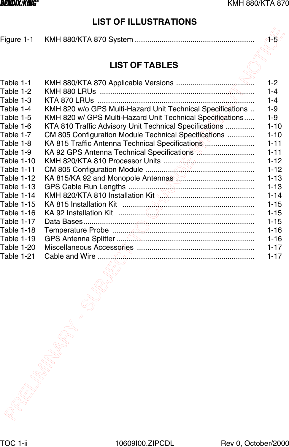 PRELIMINARY - SUBJECT TO CHANGE WITHOUT NOTICEBBBBKMH 880/KTA 870TOC 1-ii 10609I00.ZIPCDL Rev 0, October/2000LIST OF ILLUSTRATIONSFigure 1-1 KMH 880/KTA 870 System .......................................................... 1-5LIST OF TABLES Table 1-1 KMH 880/KTA 870 Applicable Versions ...................................... 1-2Table 1-2  KMH 880 LRUs  ........................................................................... 1-4Table 1-3  KTA 870 LRUs  ............................................................................ 1-4Table 1-4  KMH 820 w/o GPS Multi-Hazard Unit Technical Specifications .. 1-9Table 1-5 KMH 820 w/ GPS Multi-Hazard Unit Technical Specifications..... 1-9Table 1-6  KTA 810 Traffic Advisory Unit Technical Specifications .............. 1-10Table 1-7  CM 805 Configuration Module Technical Specifications ............. 1-10Table 1-8  KA 815 Traffic Antenna Technical Specifications ........................ 1-11Table 1-9  KA 92 GPS Antenna Technical Specifications  ............................ 1-11Table 1-10 KMH 820/KTA 810 Processor Units ............................................ 1-12Table 1-11  CM 805 Configuration Module ..................................................... 1-12Table 1-12  KA 815/KA 92 and Monopole Antennas ...................................... 1-13Table 1-13  GPS Cable Run Lengths ............................................................. 1-13Table 1-14  KMH 820/KTA 810 Installation Kit  .............................................. 1-14Table 1-15  KA 815 Installation Kit   ................................................................ 1-15Table 1-16  KA 92 Installation Kit   .................................................................. 1-15Table 1-17 Data Bases................................................................................... 1-15Table 1-18  Temperature Probe  ..................................................................... 1-16Table 1-19 GPS Antenna Splitter ................................................................... 1-16Table 1-20  Miscellaneous Accessories  ......................................................... 1-17Table 1-21  Cable and Wire ............................................................................ 1-17