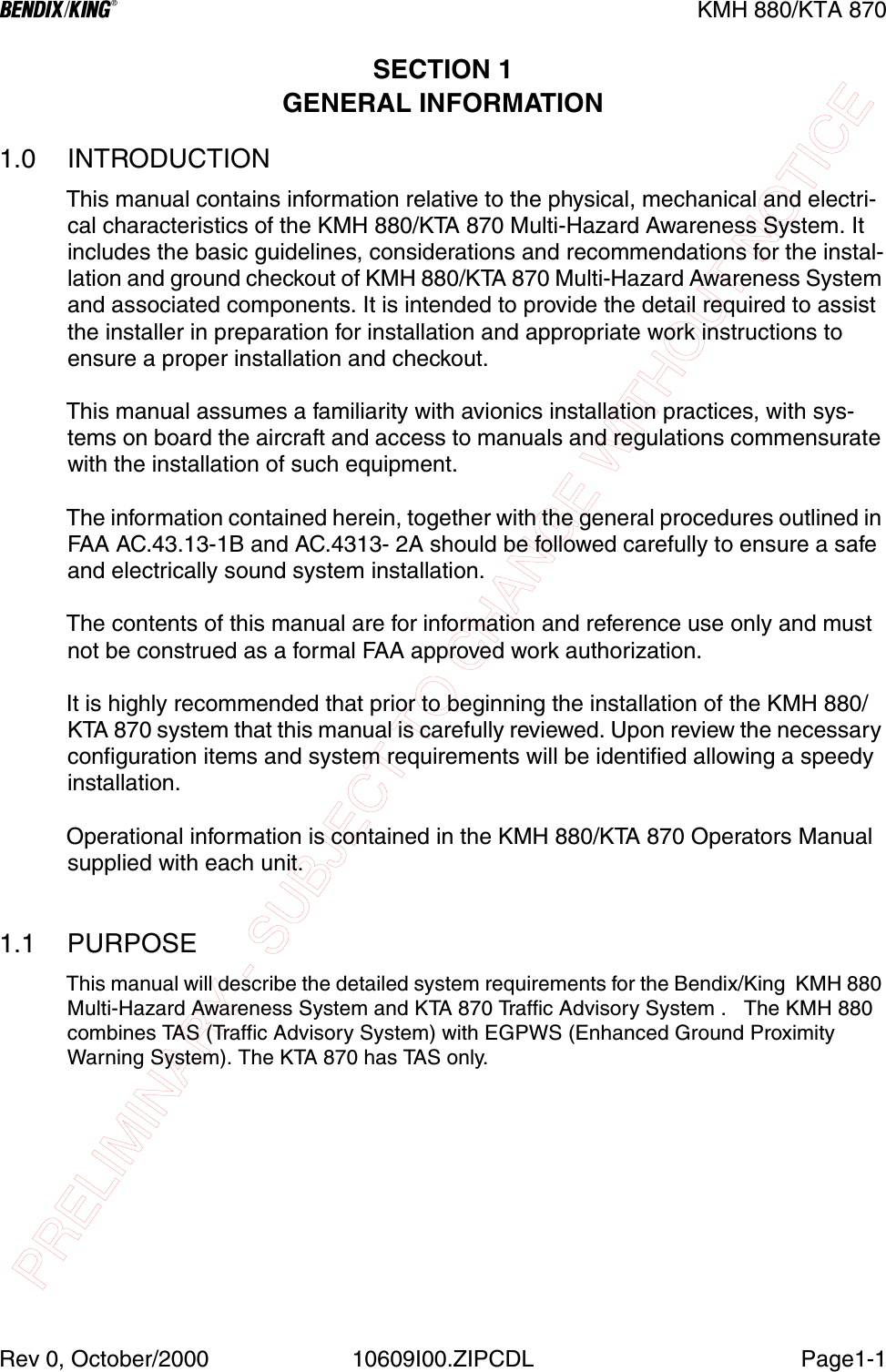 PRELIMINARY - SUBJECT TO CHANGE WITHOUT NOTICEBKMH 880/KTA 870Rev 0, October/2000 10609I00.ZIPCDL Page1-1SECTION 1GENERAL INFORMATION1.0 INTRODUCTIONThis manual contains information relative to the physical, mechanical and electri-cal characteristics of the KMH 880/KTA 870 Multi-Hazard Awareness System. It includes the basic guidelines, considerations and recommendations for the instal-lation and ground checkout of KMH 880/KTA 870 Multi-Hazard Awareness System and associated components. It is intended to provide the detail required to assist the installer in preparation for installation and appropriate work instructions to ensure a proper installation and checkout.This manual assumes a familiarity with avionics installation practices, with sys-tems on board the aircraft and access to manuals and regulations commensurate with the installation of such equipment.The information contained herein, together with the general procedures outlined in FAA AC.43.13-1B and AC.4313- 2A should be followed carefully to ensure a safe and electrically sound system installation.The contents of this manual are for information and reference use only and must not be construed as a formal FAA approved work authorization.It is highly recommended that prior to beginning the installation of the KMH 880/KTA 870 system that this manual is carefully reviewed. Upon review the necessary configuration items and system requirements will be identified allowing a speedy installation.Operational information is contained in the KMH 880/KTA 870 Operators Manual supplied with each unit.1.1 PURPOSEThis manual will describe the detailed system requirements for the Bendix/King  KMH 880 Multi-Hazard Awareness System and KTA 870 Traffic Advisory System .   The KMH 880 combines TAS (Traffic Advisory System) with EGPWS (Enhanced Ground Proximity Warning System). The KTA 870 has TAS only.