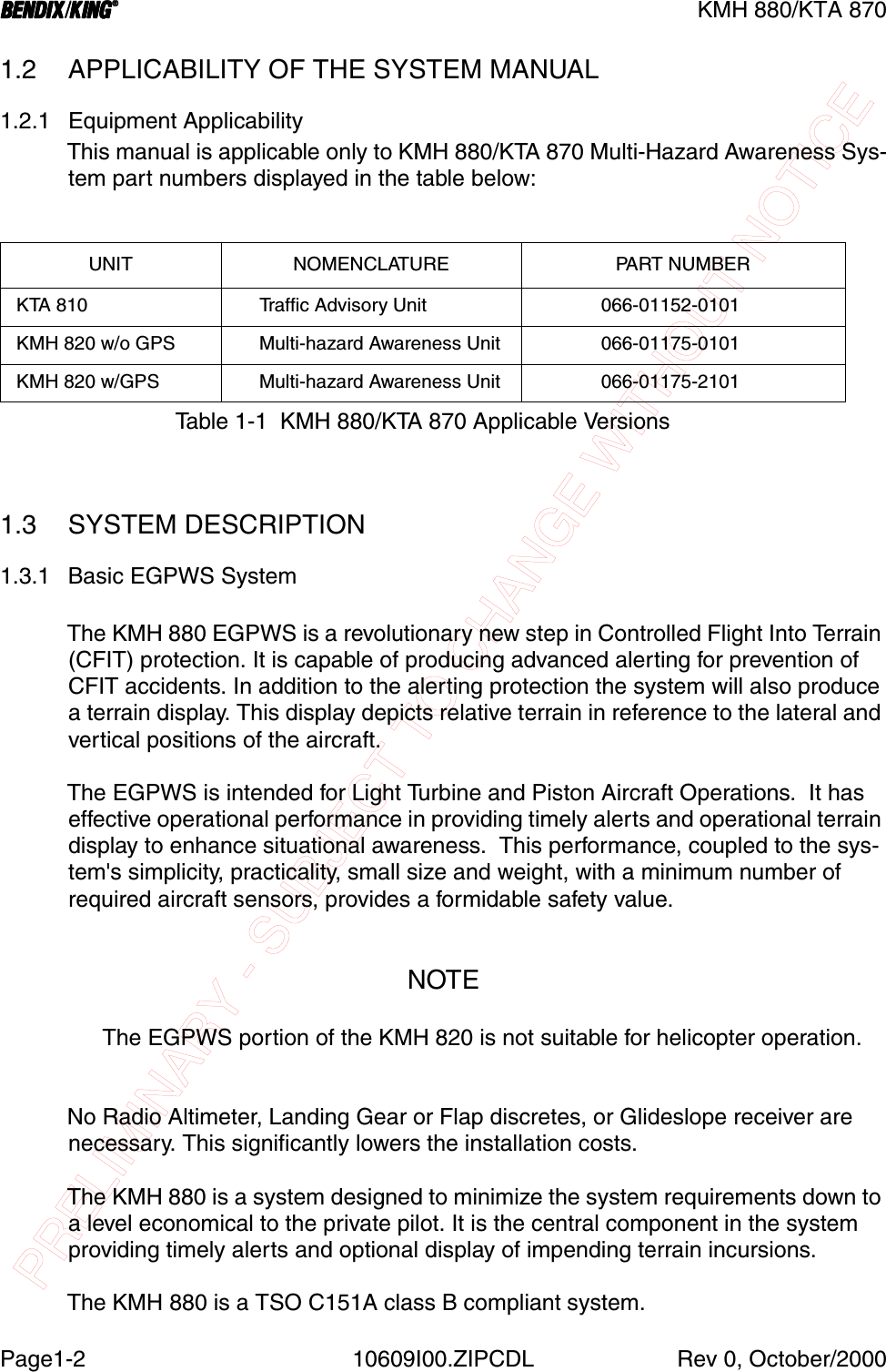 PRELIMINARY - SUBJECT TO CHANGE WITHOUT NOTICEBBBBKMH 880/KTA 870Page1-2 10609I00.ZIPCDL Rev 0, October/20001.2 APPLICABILITY OF THE SYSTEM MANUAL1.2.1 Equipment ApplicabilityThis manual is applicable only to KMH 880/KTA 870 Multi-Hazard Awareness Sys-tem part numbers displayed in the table below:1.3 SYSTEM DESCRIPTION1.3.1 Basic EGPWS SystemThe KMH 880 EGPWS is a revolutionary new step in Controlled Flight Into Terrain (CFIT) protection. It is capable of producing advanced alerting for prevention of CFIT accidents. In addition to the alerting protection the system will also produce a terrain display. This display depicts relative terrain in reference to the lateral and vertical positions of the aircraft.The EGPWS is intended for Light Turbine and Piston Aircraft Operations.  It has effective operational performance in providing timely alerts and operational terrain display to enhance situational awareness.  This performance, coupled to the sys-tem&apos;s simplicity, practicality, small size and weight, with a minimum number of required aircraft sensors, provides a formidable safety value.NOTEThe EGPWS portion of the KMH 820 is not suitable for helicopter operation.No Radio Altimeter, Landing Gear or Flap discretes, or Glideslope receiver are necessary. This significantly lowers the installation costs.The KMH 880 is a system designed to minimize the system requirements down to a level economical to the private pilot. It is the central component in the system providing timely alerts and optional display of impending terrain incursions.The KMH 880 is a TSO C151A class B compliant system.UNIT NOMENCLATURE PART NUMBER KTA 810      Traffic Advisory Unit              066-01152-0101 KMH 820 w/o GPS      Multi-hazard Awareness Unit              066-01175-0101 KMH 820 w/GPS      Multi-hazard Awareness Unit              066-01175-2101Table 1-1  KMH 880/KTA 870 Applicable Versions
