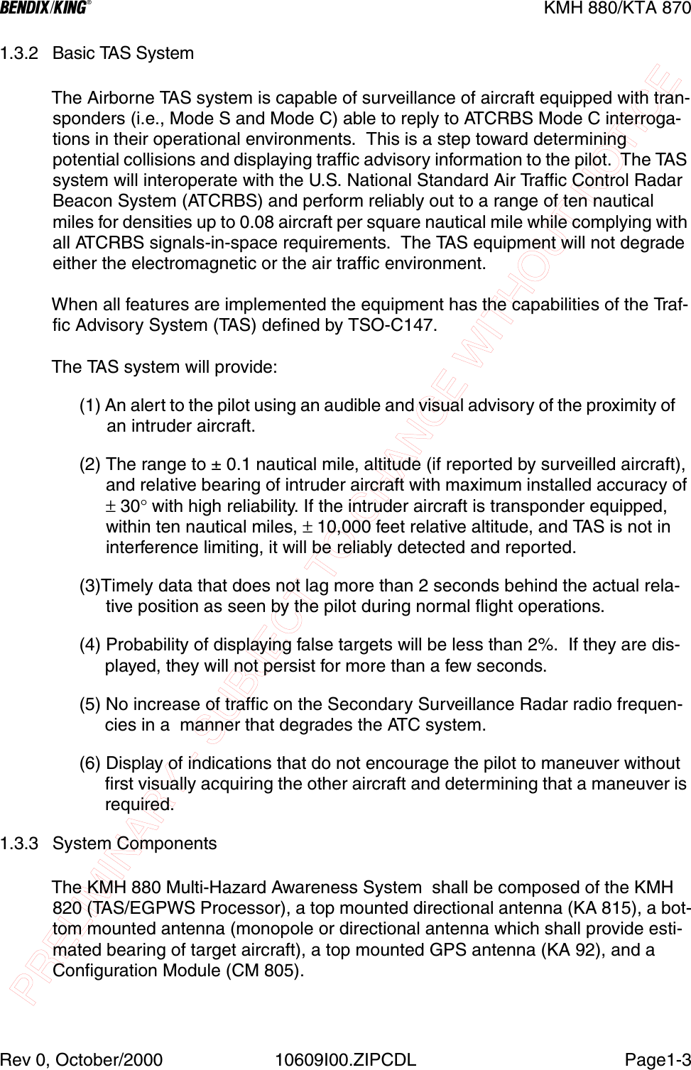 PRELIMINARY - SUBJECT TO CHANGE WITHOUT NOTICEBKMH 880/KTA 870Rev 0, October/2000 10609I00.ZIPCDL Page1-31.3.2 Basic TAS SystemThe Airborne TAS system is capable of surveillance of aircraft equipped with tran-sponders (i.e., Mode S and Mode C) able to reply to ATCRBS Mode C interroga-tions in their operational environments.  This is a step toward determining potential collisions and displaying traffic advisory information to the pilot.  The TAS system will interoperate with the U.S. National Standard Air Traffic Control Radar Beacon System (ATCRBS) and perform reliably out to a range of ten nautical miles for densities up to 0.08 aircraft per square nautical mile while complying with all ATCRBS signals-in-space requirements.  The TAS equipment will not degrade either the electromagnetic or the air traffic environment.When all features are implemented the equipment has the capabilities of the Traf-fic Advisory System (TAS) defined by TSO-C147.  The TAS system will provide:(1) An alert to the pilot using an audible and visual advisory of the proximity of    an intruder aircraft.                                           (2) The range to ± 0.1 nautical mile, altitude (if reported by surveilled aircraft), and relative bearing of intruder aircraft with maximum installed accuracy of ± 30° with high reliability. If the intruder aircraft is transponder equipped, within ten nautical miles, ± 10,000 feet relative altitude, and TAS is not in interference limiting, it will be reliably detected and reported.(3)Timely data that does not lag more than 2 seconds behind the actual rela-tive position as seen by the pilot during normal flight operations.(4) Probability of displaying false targets will be less than 2%.  If they are dis-played, they will not persist for more than a few seconds.(5) No increase of traffic on the Secondary Surveillance Radar radio frequen-cies in a  manner that degrades the ATC system.(6) Display of indications that do not encourage the pilot to maneuver without first visually acquiring the other aircraft and determining that a maneuver is required.1.3.3 System ComponentsThe KMH 880 Multi-Hazard Awareness System  shall be composed of the KMH 820 (TAS/EGPWS Processor), a top mounted directional antenna (KA 815), a bot-tom mounted antenna (monopole or directional antenna which shall provide esti-mated bearing of target aircraft), a top mounted GPS antenna (KA 92), and a Configuration Module (CM 805).   